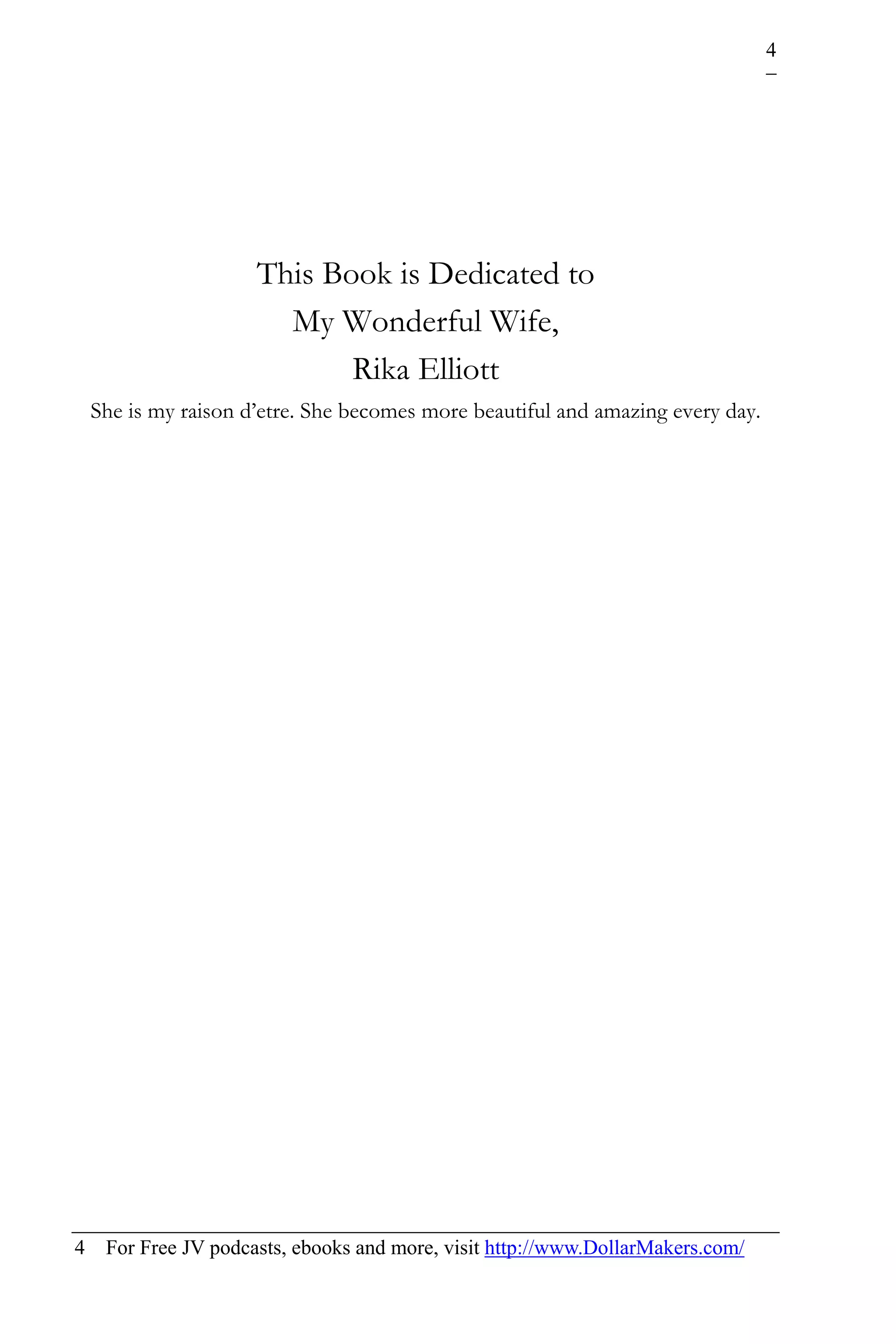 4




                      This Book is Dedicated to
                        My Wonderful Wife,
                             Rika Elliott
    She is my raison d’etre. She becomes more beautiful and amazing every day.




4    For Free JV podcasts, ebooks and more, visit http://www.DollarMakers.com/
 