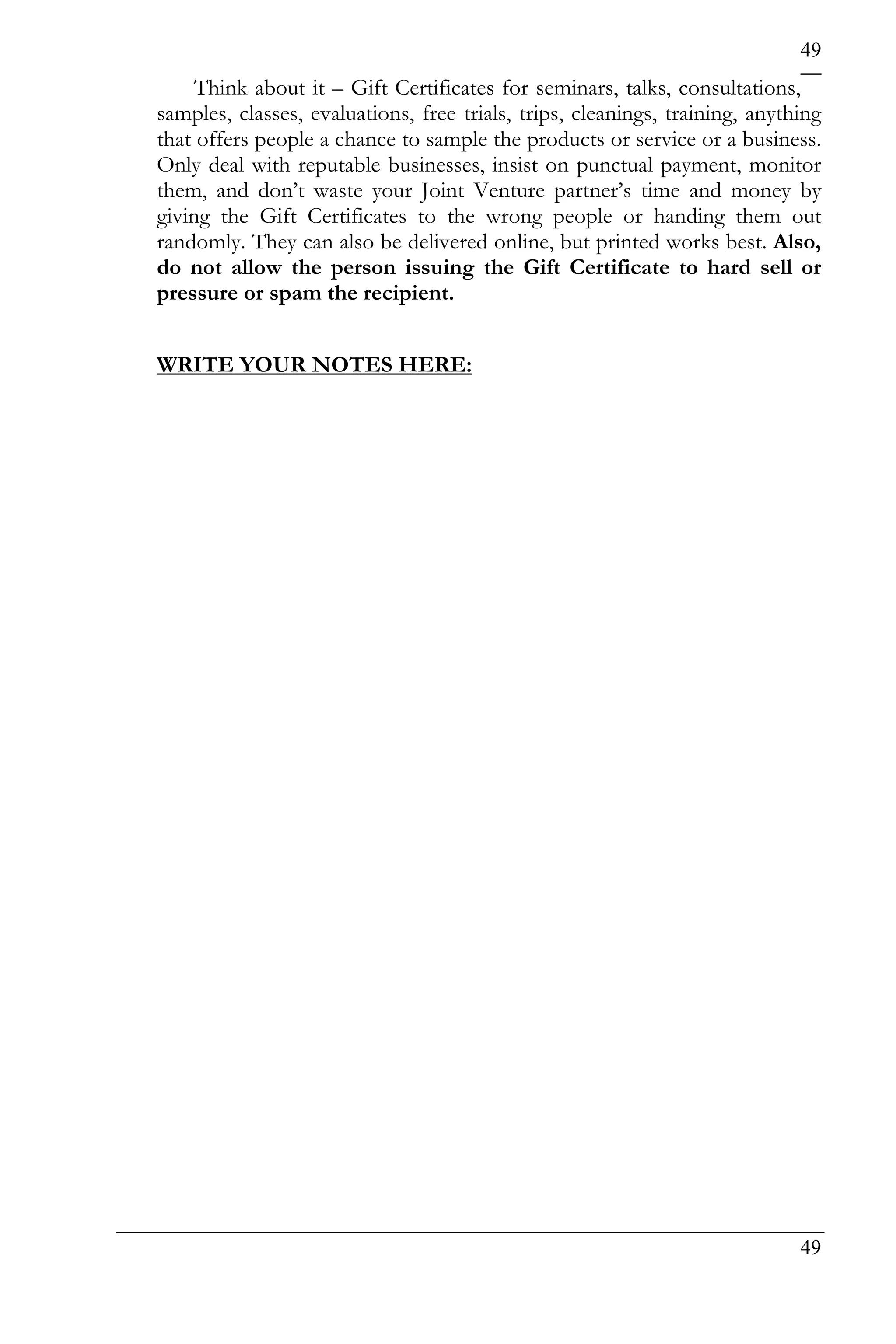 49
     Think about it – Gift Certificates for seminars, talks, consultations,
samples, classes, evaluations, free trials, trips, cleanings, training, anything
that offers people a chance to sample the products or service or a business.
Only deal with reputable businesses, insist on punctual payment, monitor
them, and don’t waste your Joint Venture partner’s time and money by
giving the Gift Certificates to the wrong people or handing them out
randomly. They can also be delivered online, but printed works best. Also,
do not allow the person issuing the Gift Certificate to hard sell or
pressure or spam the recipient.


WRITE YOUR NOTES HERE:




                                                                             49
 