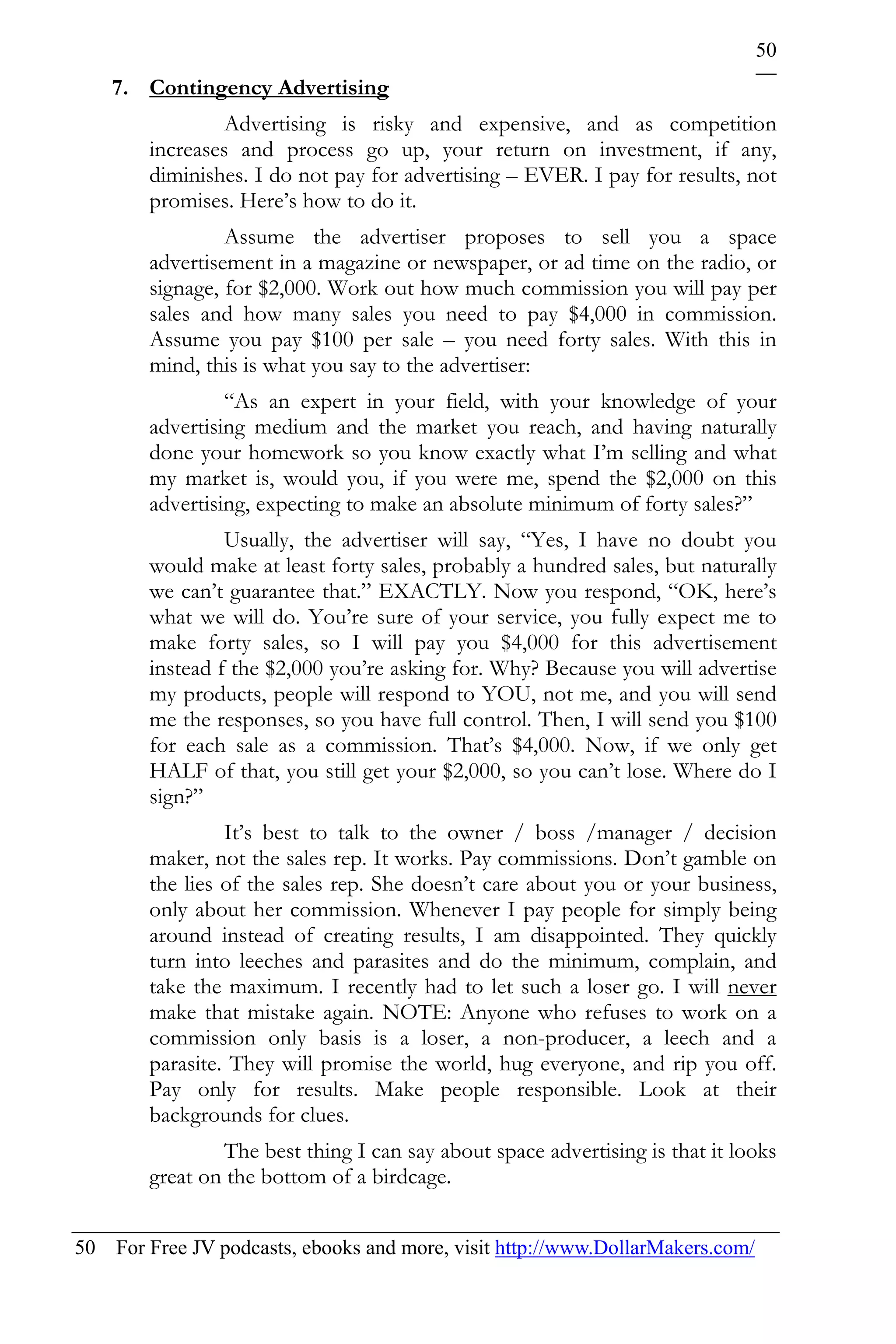 50
    7. Contingency Advertising
                Advertising is risky and expensive, and as competition
        increases and process go up, your return on investment, if any,
        diminishes. I do not pay for advertising – EVER. I pay for results, not
        promises. Here’s how to do it.
                 Assume the advertiser proposes to sell you a space
        advertisement in a magazine or newspaper, or ad time on the radio, or
        signage, for $2,000. Work out how much commission you will pay per
        sales and how many sales you need to pay $4,000 in commission.
        Assume you pay $100 per sale – you need forty sales. With this in
        mind, this is what you say to the advertiser:
                 “As an expert in your field, with your knowledge of your
        advertising medium and the market you reach, and having naturally
        done your homework so you know exactly what I’m selling and what
        my market is, would you, if you were me, spend the $2,000 on this
        advertising, expecting to make an absolute minimum of forty sales?”
                 Usually, the advertiser will say, “Yes, I have no doubt you
        would make at least forty sales, probably a hundred sales, but naturally
        we can’t guarantee that.” EXACTLY. Now you respond, “OK, here’s
        what we will do. You’re sure of your service, you fully expect me to
        make forty sales, so I will pay you $4,000 for this advertisement
        instead f the $2,000 you’re asking for. Why? Because you will advertise
        my products, people will respond to YOU, not me, and you will send
        me the responses, so you have full control. Then, I will send you $100
        for each sale as a commission. That’s $4,000. Now, if we only get
        HALF of that, you still get your $2,000, so you can’t lose. Where do I
        sign?”
                 It’s best to talk to the owner / boss /manager / decision
        maker, not the sales rep. It works. Pay commissions. Don’t gamble on
        the lies of the sales rep. She doesn’t care about you or your business,
        only about her commission. Whenever I pay people for simply being
        around instead of creating results, I am disappointed. They quickly
        turn into leeches and parasites and do the minimum, complain, and
        take the maximum. I recently had to let such a loser go. I will never
        make that mistake again. NOTE: Anyone who refuses to work on a
        commission only basis is a loser, a non-producer, a leech and a
        parasite. They will promise the world, hug everyone, and rip you off.
        Pay only for results. Make people responsible. Look at their
        backgrounds for clues.
                The best thing I can say about space advertising is that it looks
        great on the bottom of a birdcage.


50 For Free JV podcasts, ebooks and more, visit http://www.DollarMakers.com/
 