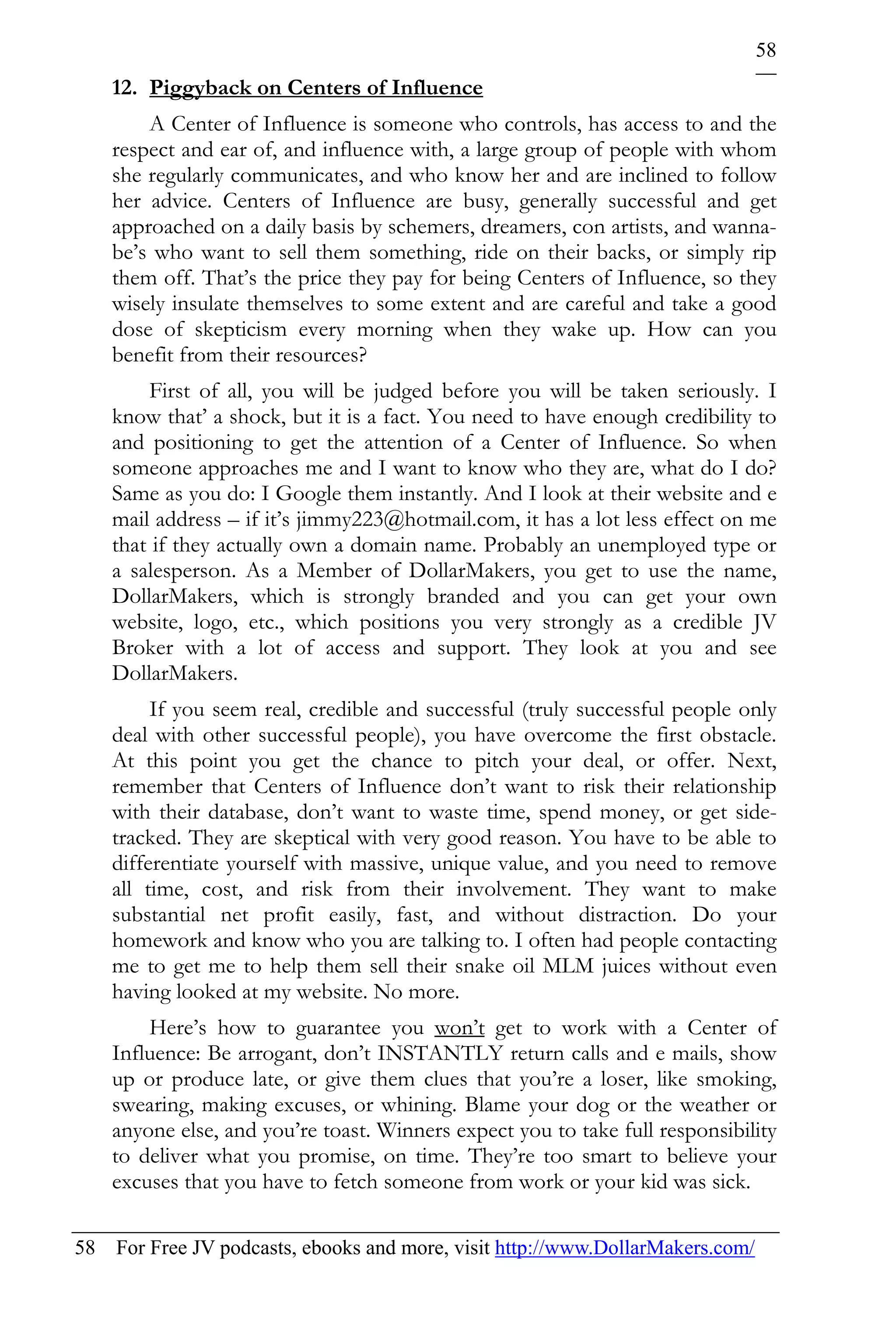 58
    12. Piggyback on Centers of Influence
        A Center of Influence is someone who controls, has access to and the
    respect and ear of, and influence with, a large group of people with whom
    she regularly communicates, and who know her and are inclined to follow
    her advice. Centers of Influence are busy, generally successful and get
    approached on a daily basis by schemers, dreamers, con artists, and wanna-
    be’s who want to sell them something, ride on their backs, or simply rip
    them off. That’s the price they pay for being Centers of Influence, so they
    wisely insulate themselves to some extent and are careful and take a good
    dose of skepticism every morning when they wake up. How can you
    benefit from their resources?
        First of all, you will be judged before you will be taken seriously. I
    know that’ a shock, but it is a fact. You need to have enough credibility to
    and positioning to get the attention of a Center of Influence. So when
    someone approaches me and I want to know who they are, what do I do?
    Same as you do: I Google them instantly. And I look at their website and e
    mail address – if it’s jimmy223@hotmail.com, it has a lot less effect on me
    that if they actually own a domain name. Probably an unemployed type or
    a salesperson. As a Member of DollarMakers, you get to use the name,
    DollarMakers, which is strongly branded and you can get your own
    website, logo, etc., which positions you very strongly as a credible JV
    Broker with a lot of access and support. They look at you and see
    DollarMakers.
         If you seem real, credible and successful (truly successful people only
    deal with other successful people), you have overcome the first obstacle.
    At this point you get the chance to pitch your deal, or offer. Next,
    remember that Centers of Influence don’t want to risk their relationship
    with their database, don’t want to waste time, spend money, or get side-
    tracked. They are skeptical with very good reason. You have to be able to
    differentiate yourself with massive, unique value, and you need to remove
    all time, cost, and risk from their involvement. They want to make
    substantial net profit easily, fast, and without distraction. Do your
    homework and know who you are talking to. I often had people contacting
    me to get me to help them sell their snake oil MLM juices without even
    having looked at my website. No more.
        Here’s how to guarantee you won’t get to work with a Center of
    Influence: Be arrogant, don’t INSTANTLY return calls and e mails, show
    up or produce late, or give them clues that you’re a loser, like smoking,
    swearing, making excuses, or whining. Blame your dog or the weather or
    anyone else, and you’re toast. Winners expect you to take full responsibility
    to deliver what you promise, on time. They’re too smart to believe your
    excuses that you have to fetch someone from work or your kid was sick.

58 For Free JV podcasts, ebooks and more, visit http://www.DollarMakers.com/
 