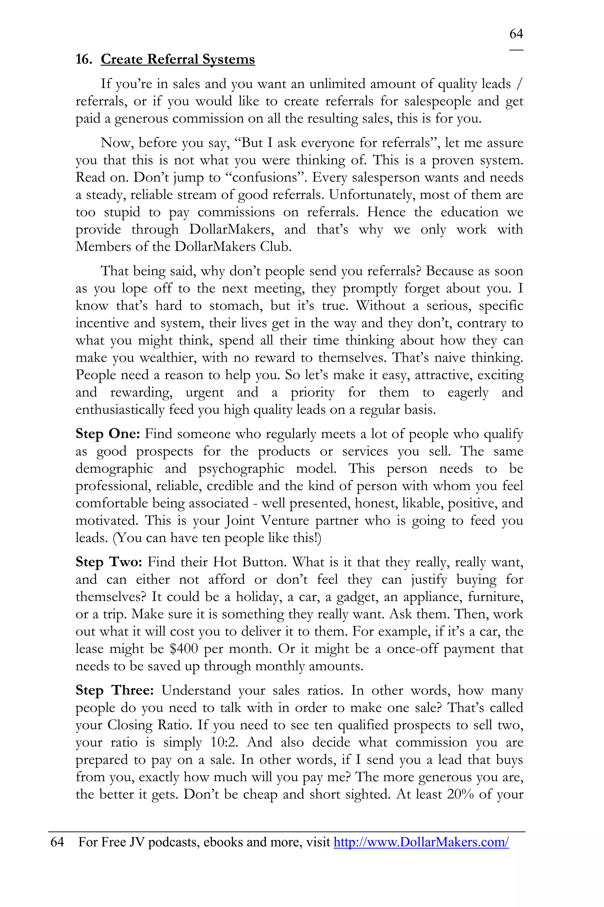 64
    16. Create Referral Systems
        If you’re in sales and you want an unlimited amount of quality leads /
    referrals, or if you would like to create referrals for salespeople and get
    paid a generous commission on all the resulting sales, this is for you.
         Now, before you say, “But I ask everyone for referrals”, let me assure
    you that this is not what you were thinking of. This is a proven system.
    Read on. Don’t jump to “confusions”. Every salesperson wants and needs
    a steady, reliable stream of good referrals. Unfortunately, most of them are
    too stupid to pay commissions on referrals. Hence the education we
    provide through DollarMakers, and that’s why we only work with
    Members of the DollarMakers Club.
        That being said, why don’t people send you referrals? Because as soon
    as you lope off to the next meeting, they promptly forget about you. I
    know that’s hard to stomach, but it’s true. Without a serious, specific
    incentive and system, their lives get in the way and they don’t, contrary to
    what you might think, spend all their time thinking about how they can
    make you wealthier, with no reward to themselves. That’s naive thinking.
    People need a reason to help you. So let’s make it easy, attractive, exciting
    and rewarding, urgent and a priority for them to eagerly and
    enthusiastically feed you high quality leads on a regular basis.
    Step One: Find someone who regularly meets a lot of people who qualify
    as good prospects for the products or services you sell. The same
    demographic and psychographic model. This person needs to be
    professional, reliable, credible and the kind of person with whom you feel
    comfortable being associated - well presented, honest, likable, positive, and
    motivated. This is your Joint Venture partner who is going to feed you
    leads. (You can have ten people like this!)
    Step Two: Find their Hot Button. What is it that they really, really want,
    and can either not afford or don’t feel they can justify buying for
    themselves? It could be a holiday, a car, a gadget, an appliance, furniture,
    or a trip. Make sure it is something they really want. Ask them. Then, work
    out what it will cost you to deliver it to them. For example, if it’s a car, the
    lease might be $400 per month. Or it might be a once-off payment that
    needs to be saved up through monthly amounts.
    Step Three: Understand your sales ratios. In other words, how many
    people do you need to talk with in order to make one sale? That’s called
    your Closing Ratio. If you need to see ten qualified prospects to sell two,
    your ratio is simply 10:2. And also decide what commission you are
    prepared to pay on a sale. In other words, if I send you a lead that buys
    from you, exactly how much will you pay me? The more generous you are,
    the better it gets. Don’t be cheap and short sighted. At least 20% of your


64 For Free JV podcasts, ebooks and more, visit http://www.DollarMakers.com/
 