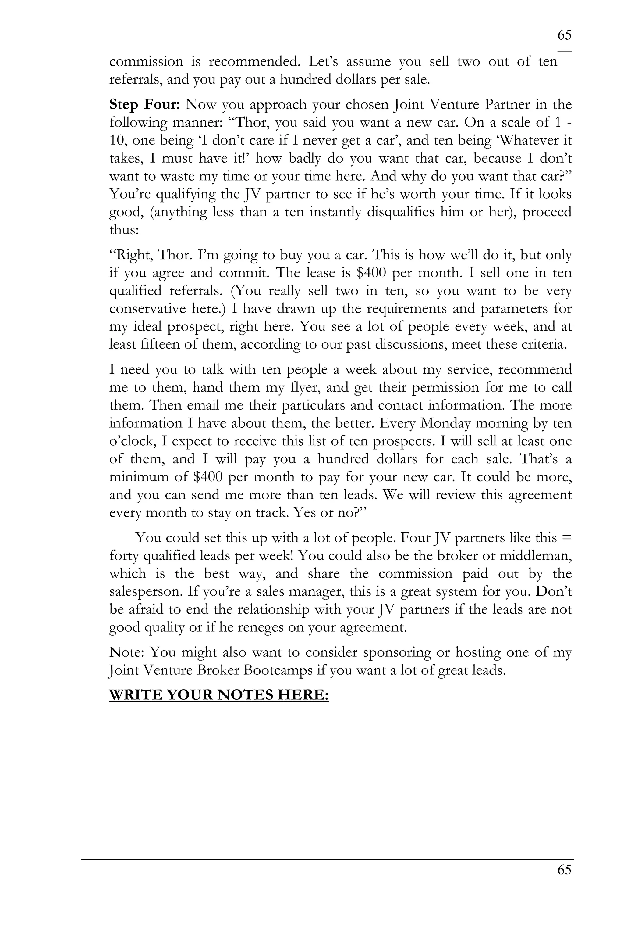 65
commission is recommended. Let’s assume you sell two out of ten
referrals, and you pay out a hundred dollars per sale.
Step Four: Now you approach your chosen Joint Venture Partner in the
following manner: “Thor, you said you want a new car. On a scale of 1 -
10, one being ‘I don’t care if I never get a car’, and ten being ‘Whatever it
takes, I must have it!’ how badly do you want that car, because I don’t
want to waste my time or your time here. And why do you want that car?”
You’re qualifying the JV partner to see if he’s worth your time. If it looks
good, (anything less than a ten instantly disqualifies him or her), proceed
thus:
“Right, Thor. I’m going to buy you a car. This is how we’ll do it, but only
if you agree and commit. The lease is $400 per month. I sell one in ten
qualified referrals. (You really sell two in ten, so you want to be very
conservative here.) I have drawn up the requirements and parameters for
my ideal prospect, right here. You see a lot of people every week, and at
least fifteen of them, according to our past discussions, meet these criteria.
I need you to talk with ten people a week about my service, recommend
me to them, hand them my flyer, and get their permission for me to call
them. Then email me their particulars and contact information. The more
information I have about them, the better. Every Monday morning by ten
o’clock, I expect to receive this list of ten prospects. I will sell at least one
of them, and I will pay you a hundred dollars for each sale. That’s a
minimum of $400 per month to pay for your new car. It could be more,
and you can send me more than ten leads. We will review this agreement
every month to stay on track. Yes or no?”
     You could set this up with a lot of people. Four JV partners like this =
forty qualified leads per week! You could also be the broker or middleman,
which is the best way, and share the commission paid out by the
salesperson. If you’re a sales manager, this is a great system for you. Don’t
be afraid to end the relationship with your JV partners if the leads are not
good quality or if he reneges on your agreement.
Note: You might also want to consider sponsoring or hosting one of my
Joint Venture Broker Bootcamps if you want a lot of great leads.
WRITE YOUR NOTES HERE:




                                                                              65
 