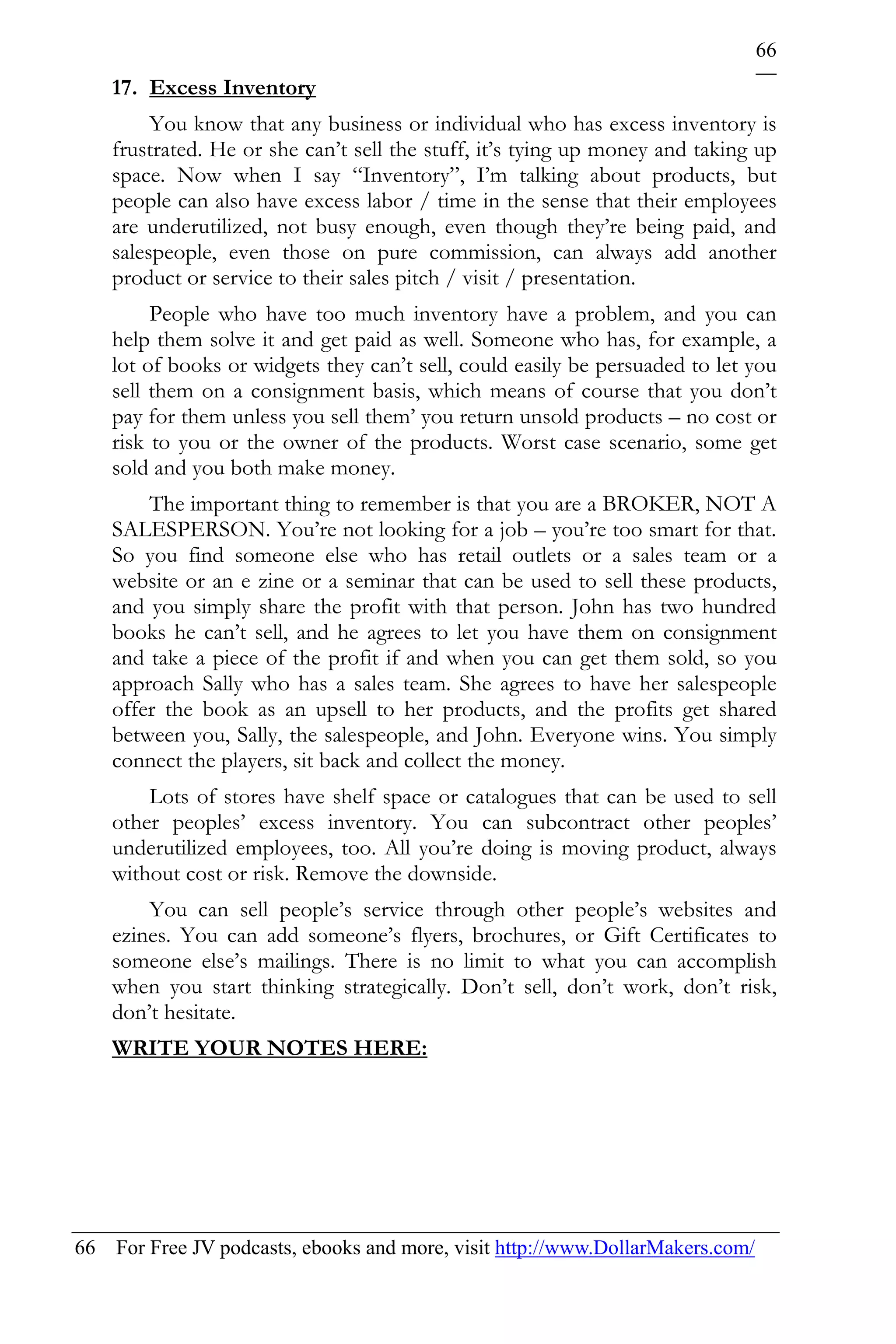 66
    17. Excess Inventory
         You know that any business or individual who has excess inventory is
    frustrated. He or she can’t sell the stuff, it’s tying up money and taking up
    space. Now when I say “Inventory”, I’m talking about products, but
    people can also have excess labor / time in the sense that their employees
    are underutilized, not busy enough, even though they’re being paid, and
    salespeople, even those on pure commission, can always add another
    product or service to their sales pitch / visit / presentation.
         People who have too much inventory have a problem, and you can
    help them solve it and get paid as well. Someone who has, for example, a
    lot of books or widgets they can’t sell, could easily be persuaded to let you
    sell them on a consignment basis, which means of course that you don’t
    pay for them unless you sell them’ you return unsold products – no cost or
    risk to you or the owner of the products. Worst case scenario, some get
    sold and you both make money.
        The important thing to remember is that you are a BROKER, NOT A
    SALESPERSON. You’re not looking for a job – you’re too smart for that.
    So you find someone else who has retail outlets or a sales team or a
    website or an e zine or a seminar that can be used to sell these products,
    and you simply share the profit with that person. John has two hundred
    books he can’t sell, and he agrees to let you have them on consignment
    and take a piece of the profit if and when you can get them sold, so you
    approach Sally who has a sales team. She agrees to have her salespeople
    offer the book as an upsell to her products, and the profits get shared
    between you, Sally, the salespeople, and John. Everyone wins. You simply
    connect the players, sit back and collect the money.
        Lots of stores have shelf space or catalogues that can be used to sell
    other peoples’ excess inventory. You can subcontract other peoples’
    underutilized employees, too. All you’re doing is moving product, always
    without cost or risk. Remove the downside.
        You can sell people’s service through other people’s websites and
    ezines. You can add someone’s flyers, brochures, or Gift Certificates to
    someone else’s mailings. There is no limit to what you can accomplish
    when you start thinking strategically. Don’t sell, don’t work, don’t risk,
    don’t hesitate.
    WRITE YOUR NOTES HERE:




66 For Free JV podcasts, ebooks and more, visit http://www.DollarMakers.com/
 