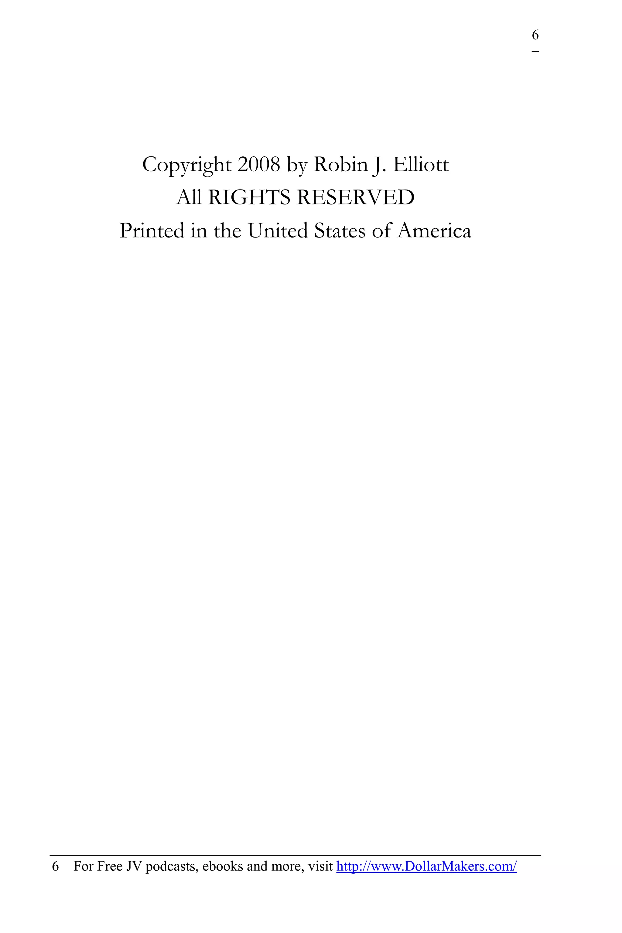 6




             Copyright 2008 by Robin J. Elliott
                 All RIGHTS RESERVED
           Printed in the United States of America




6   For Free JV podcasts, ebooks and more, visit http://www.DollarMakers.com/
 