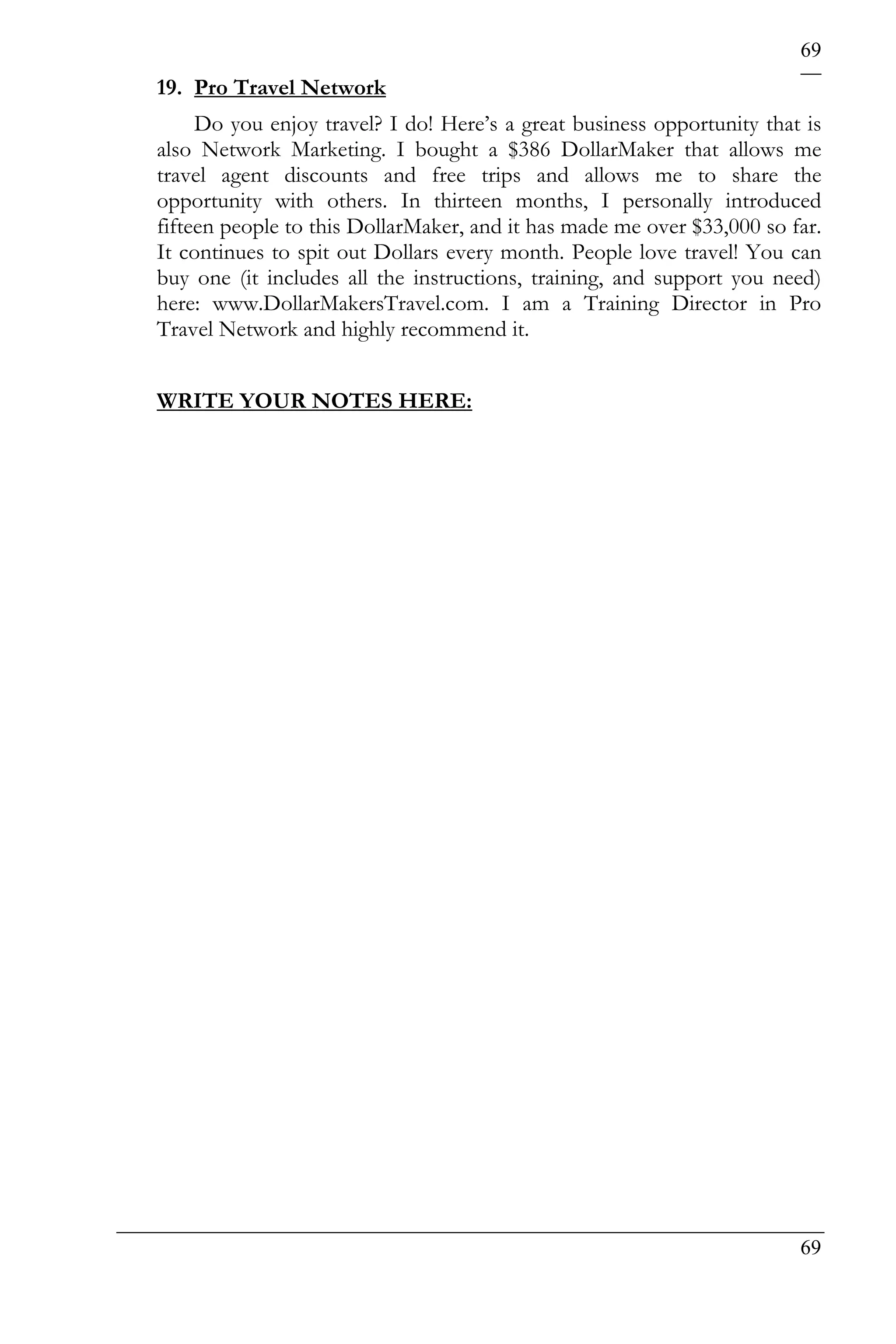 69
19. Pro Travel Network
     Do you enjoy travel? I do! Here’s a great business opportunity that is
also Network Marketing. I bought a $386 DollarMaker that allows me
travel agent discounts and free trips and allows me to share the
opportunity with others. In thirteen months, I personally introduced
fifteen people to this DollarMaker, and it has made me over $33,000 so far.
It continues to spit out Dollars every month. People love travel! You can
buy one (it includes all the instructions, training, and support you need)
here: www.DollarMakersTravel.com. I am a Training Director in Pro
Travel Network and highly recommend it.


WRITE YOUR NOTES HERE:




                                                                        69
 