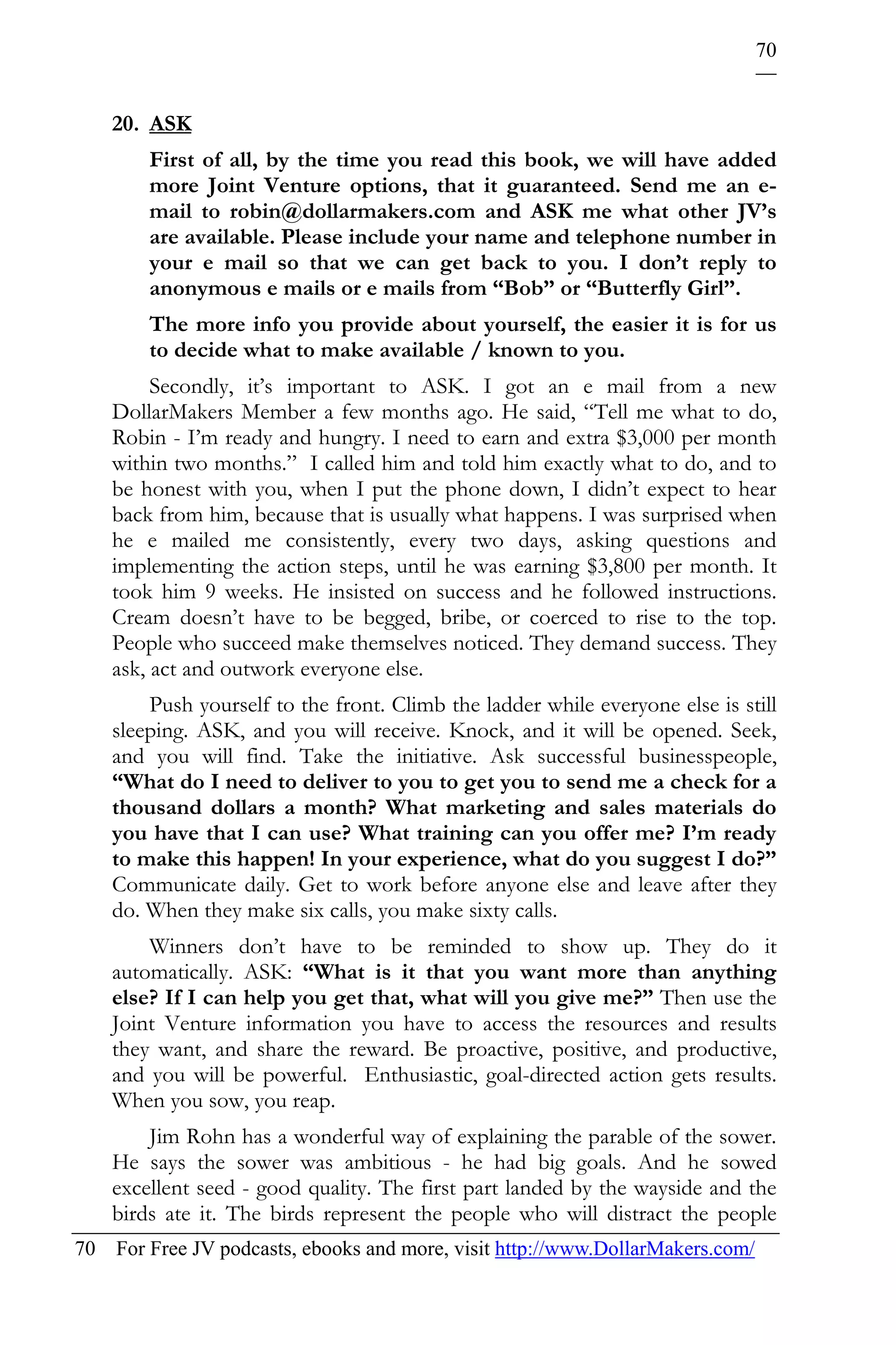 70


    20. ASK
        First of all, by the time you read this book, we will have added
        more Joint Venture options, that it guaranteed. Send me an e-
        mail to robin@dollarmakers.com and ASK me what other JV’s
        are available. Please include your name and telephone number in
        your e mail so that we can get back to you. I don’t reply to
        anonymous e mails or e mails from “Bob” or “Butterfly Girl”.
        The more info you provide about yourself, the easier it is for us
        to decide what to make available / known to you.
         Secondly, it’s important to ASK. I got an e mail from a new
    DollarMakers Member a few months ago. He said, “Tell me what to do,
    Robin - I’m ready and hungry. I need to earn and extra $3,000 per month
    within two months.” I called him and told him exactly what to do, and to
    be honest with you, when I put the phone down, I didn’t expect to hear
    back from him, because that is usually what happens. I was surprised when
    he e mailed me consistently, every two days, asking questions and
    implementing the action steps, until he was earning $3,800 per month. It
    took him 9 weeks. He insisted on success and he followed instructions.
    Cream doesn’t have to be begged, bribe, or coerced to rise to the top.
    People who succeed make themselves noticed. They demand success. They
    ask, act and outwork everyone else.
        Push yourself to the front. Climb the ladder while everyone else is still
    sleeping. ASK, and you will receive. Knock, and it will be opened. Seek,
    and you will find. Take the initiative. Ask successful businesspeople,
    “What do I need to deliver to you to get you to send me a check for a
    thousand dollars a month? What marketing and sales materials do
    you have that I can use? What training can you offer me? I’m ready
    to make this happen! In your experience, what do you suggest I do?”
    Communicate daily. Get to work before anyone else and leave after they
    do. When they make six calls, you make sixty calls.
        Winners don’t have to be reminded to show up. They do it
    automatically. ASK: “What is it that you want more than anything
    else? If I can help you get that, what will you give me?” Then use the
    Joint Venture information you have to access the resources and results
    they want, and share the reward. Be proactive, positive, and productive,
    and you will be powerful. Enthusiastic, goal-directed action gets results.
    When you sow, you reap.
        Jim Rohn has a wonderful way of explaining the parable of the sower.
    He says the sower was ambitious - he had big goals. And he sowed
    excellent seed - good quality. The first part landed by the wayside and the
    birds ate it. The birds represent the people who will distract the people
70 For Free JV podcasts, ebooks and more, visit http://www.DollarMakers.com/
 