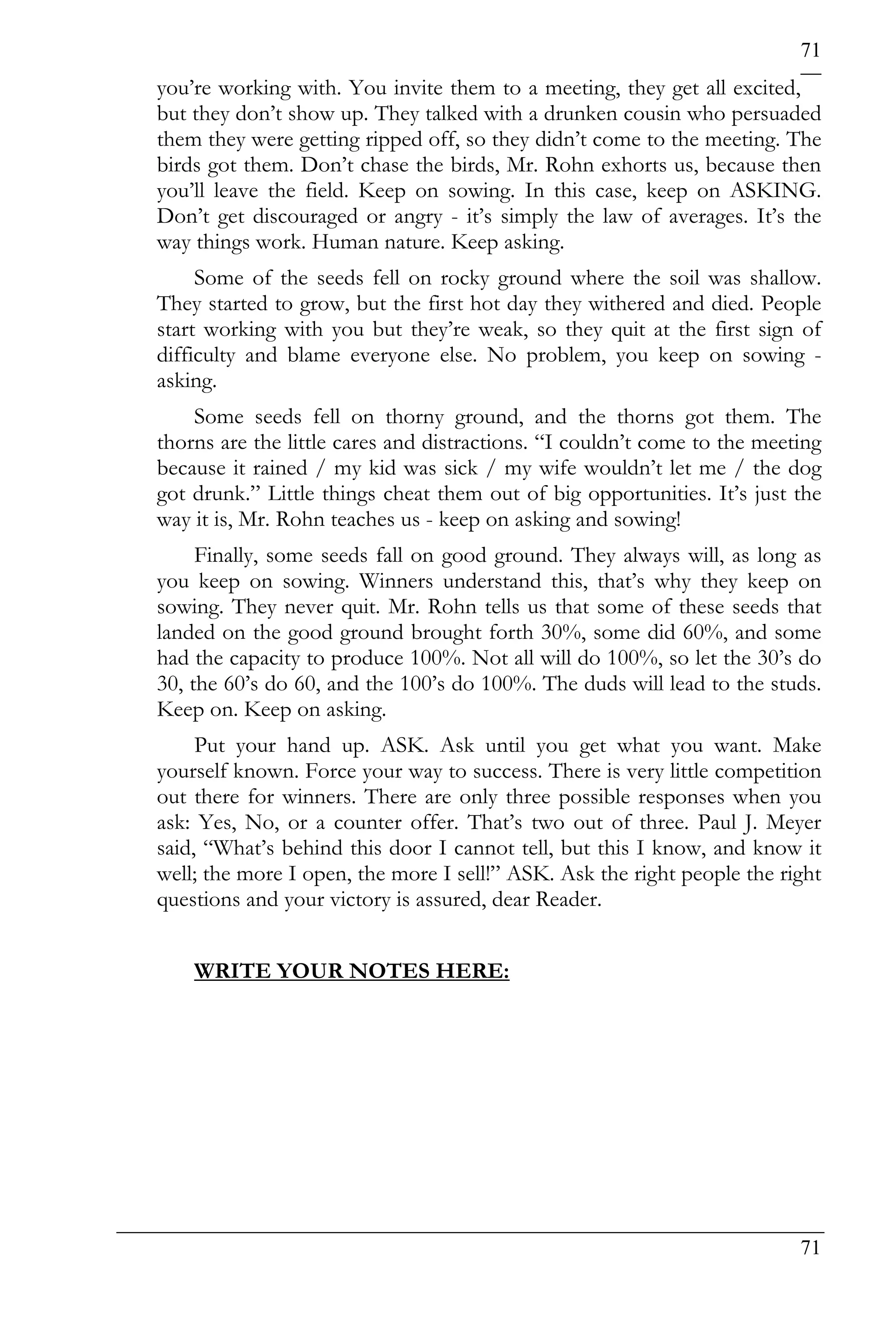 71
you’re working with. You invite them to a meeting, they get all excited,
but they don’t show up. They talked with a drunken cousin who persuaded
them they were getting ripped off, so they didn’t come to the meeting. The
birds got them. Don’t chase the birds, Mr. Rohn exhorts us, because then
you’ll leave the field. Keep on sowing. In this case, keep on ASKING.
Don’t get discouraged or angry - it’s simply the law of averages. It’s the
way things work. Human nature. Keep asking.
     Some of the seeds fell on rocky ground where the soil was shallow.
They started to grow, but the first hot day they withered and died. People
start working with you but they’re weak, so they quit at the first sign of
difficulty and blame everyone else. No problem, you keep on sowing -
asking.
    Some seeds fell on thorny ground, and the thorns got them. The
thorns are the little cares and distractions. “I couldn’t come to the meeting
because it rained / my kid was sick / my wife wouldn’t let me / the dog
got drunk.” Little things cheat them out of big opportunities. It’s just the
way it is, Mr. Rohn teaches us - keep on asking and sowing!
     Finally, some seeds fall on good ground. They always will, as long as
you keep on sowing. Winners understand this, that’s why they keep on
sowing. They never quit. Mr. Rohn tells us that some of these seeds that
landed on the good ground brought forth 30%, some did 60%, and some
had the capacity to produce 100%. Not all will do 100%, so let the 30’s do
30, the 60’s do 60, and the 100’s do 100%. The duds will lead to the studs.
Keep on. Keep on asking.
     Put your hand up. ASK. Ask until you get what you want. Make
yourself known. Force your way to success. There is very little competition
out there for winners. There are only three possible responses when you
ask: Yes, No, or a counter offer. That’s two out of three. Paul J. Meyer
said, “What’s behind this door I cannot tell, but this I know, and know it
well; the more I open, the more I sell!” ASK. Ask the right people the right
questions and your victory is assured, dear Reader.


    WRITE YOUR NOTES HERE:




                                                                          71
 