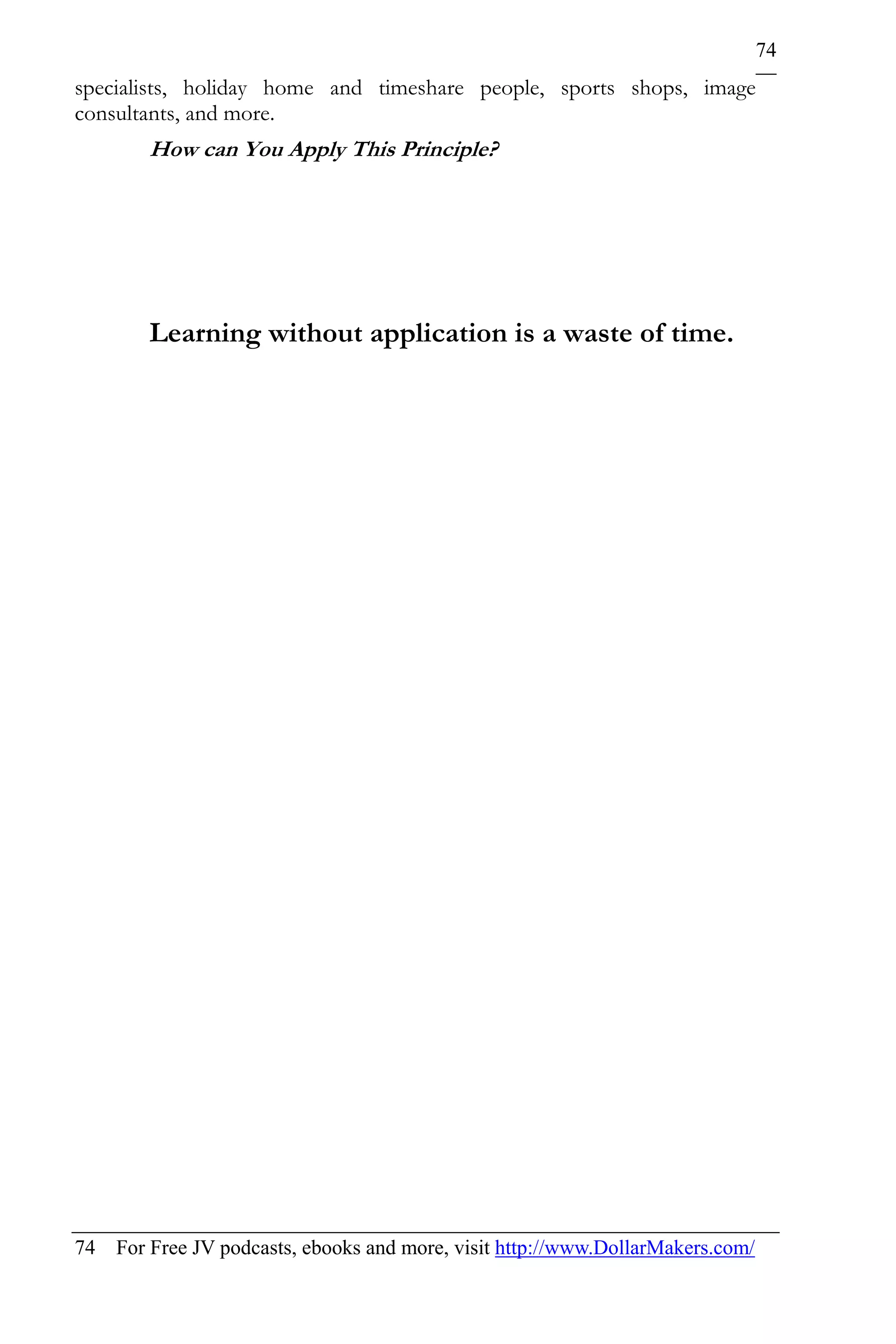74
specialists, holiday home and timeshare people, sports shops, image
consultants, and more.
        How can You Apply This Principle?




        Learning without application is a waste of time.




74 For Free JV podcasts, ebooks and more, visit http://www.DollarMakers.com/
 