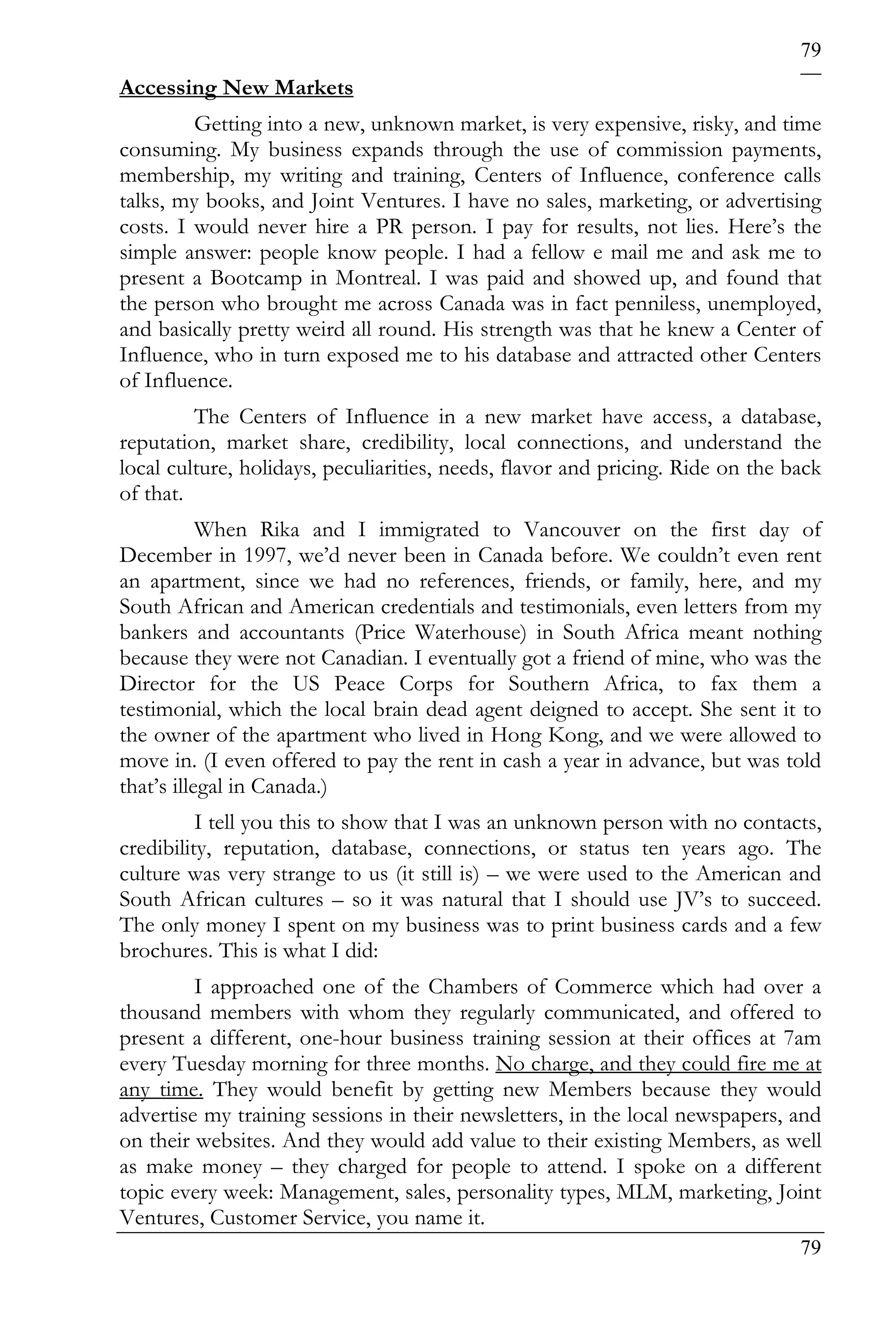 79
Accessing New Markets
         Getting into a new, unknown market, is very expensive, risky, and time
consuming. My business expands through the use of commission payments,
membership, my writing and training, Centers of Influence, conference calls
talks, my books, and Joint Ventures. I have no sales, marketing, or advertising
costs. I would never hire a PR person. I pay for results, not lies. Here’s the
simple answer: people know people. I had a fellow e mail me and ask me to
present a Bootcamp in Montreal. I was paid and showed up, and found that
the person who brought me across Canada was in fact penniless, unemployed,
and basically pretty weird all round. His strength was that he knew a Center of
Influence, who in turn exposed me to his database and attracted other Centers
of Influence.
         The Centers of Influence in a new market have access, a database,
reputation, market share, credibility, local connections, and understand the
local culture, holidays, peculiarities, needs, flavor and pricing. Ride on the back
of that.
           When Rika and I immigrated to Vancouver on the first day of
December in 1997, we’d never been in Canada before. We couldn’t even rent
an apartment, since we had no references, friends, or family, here, and my
South African and American credentials and testimonials, even letters from my
bankers and accountants (Price Waterhouse) in South Africa meant nothing
because they were not Canadian. I eventually got a friend of mine, who was the
Director for the US Peace Corps for Southern Africa, to fax them a
testimonial, which the local brain dead agent deigned to accept. She sent it to
the owner of the apartment who lived in Hong Kong, and we were allowed to
move in. (I even offered to pay the rent in cash a year in advance, but was told
that’s illegal in Canada.)
          I tell you this to show that I was an unknown person with no contacts,
credibility, reputation, database, connections, or status ten years ago. The
culture was very strange to us (it still is) – we were used to the American and
South African cultures – so it was natural that I should use JV’s to succeed.
The only money I spent on my business was to print business cards and a few
brochures. This is what I did:
         I approached one of the Chambers of Commerce which had over a
thousand members with whom they regularly communicated, and offered to
present a different, one-hour business training session at their offices at 7am
every Tuesday morning for three months. No charge, and they could fire me at
any time. They would benefit by getting new Members because they would
advertise my training sessions in their newsletters, in the local newspapers, and
on their websites. And they would add value to their existing Members, as well
as make money – they charged for people to attend. I spoke on a different
topic every week: Management, sales, personality types, MLM, marketing, Joint
Ventures, Customer Service, you name it.
                                                                                79
 
