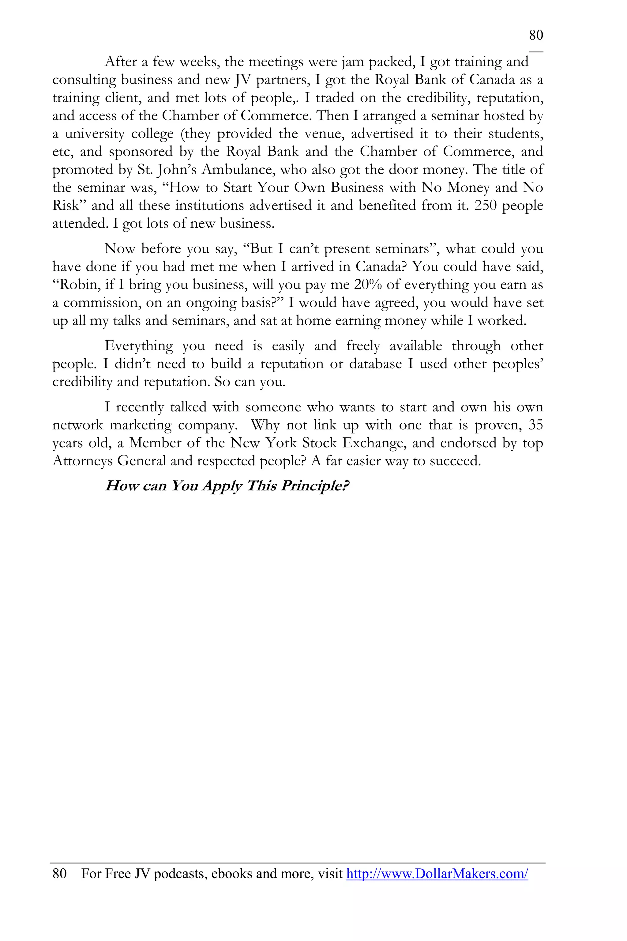 80
         After a few weeks, the meetings were jam packed, I got training and
consulting business and new JV partners, I got the Royal Bank of Canada as a
training client, and met lots of people,. I traded on the credibility, reputation,
and access of the Chamber of Commerce. Then I arranged a seminar hosted by
a university college (they provided the venue, advertised it to their students,
etc, and sponsored by the Royal Bank and the Chamber of Commerce, and
promoted by St. John’s Ambulance, who also got the door money. The title of
the seminar was, “How to Start Your Own Business with No Money and No
Risk” and all these institutions advertised it and benefited from it. 250 people
attended. I got lots of new business.
        Now before you say, “But I can’t present seminars”, what could you
have done if you had met me when I arrived in Canada? You could have said,
“Robin, if I bring you business, will you pay me 20% of everything you earn as
a commission, on an ongoing basis?” I would have agreed, you would have set
up all my talks and seminars, and sat at home earning money while I worked.
          Everything you need is easily and freely available through other
people. I didn’t need to build a reputation or database I used other peoples’
credibility and reputation. So can you.
         I recently talked with someone who wants to start and own his own
network marketing company. Why not link up with one that is proven, 35
years old, a Member of the New York Stock Exchange, and endorsed by top
Attorneys General and respected people? A far easier way to succeed.
        How can You Apply This Principle?




80 For Free JV podcasts, ebooks and more, visit http://www.DollarMakers.com/
 