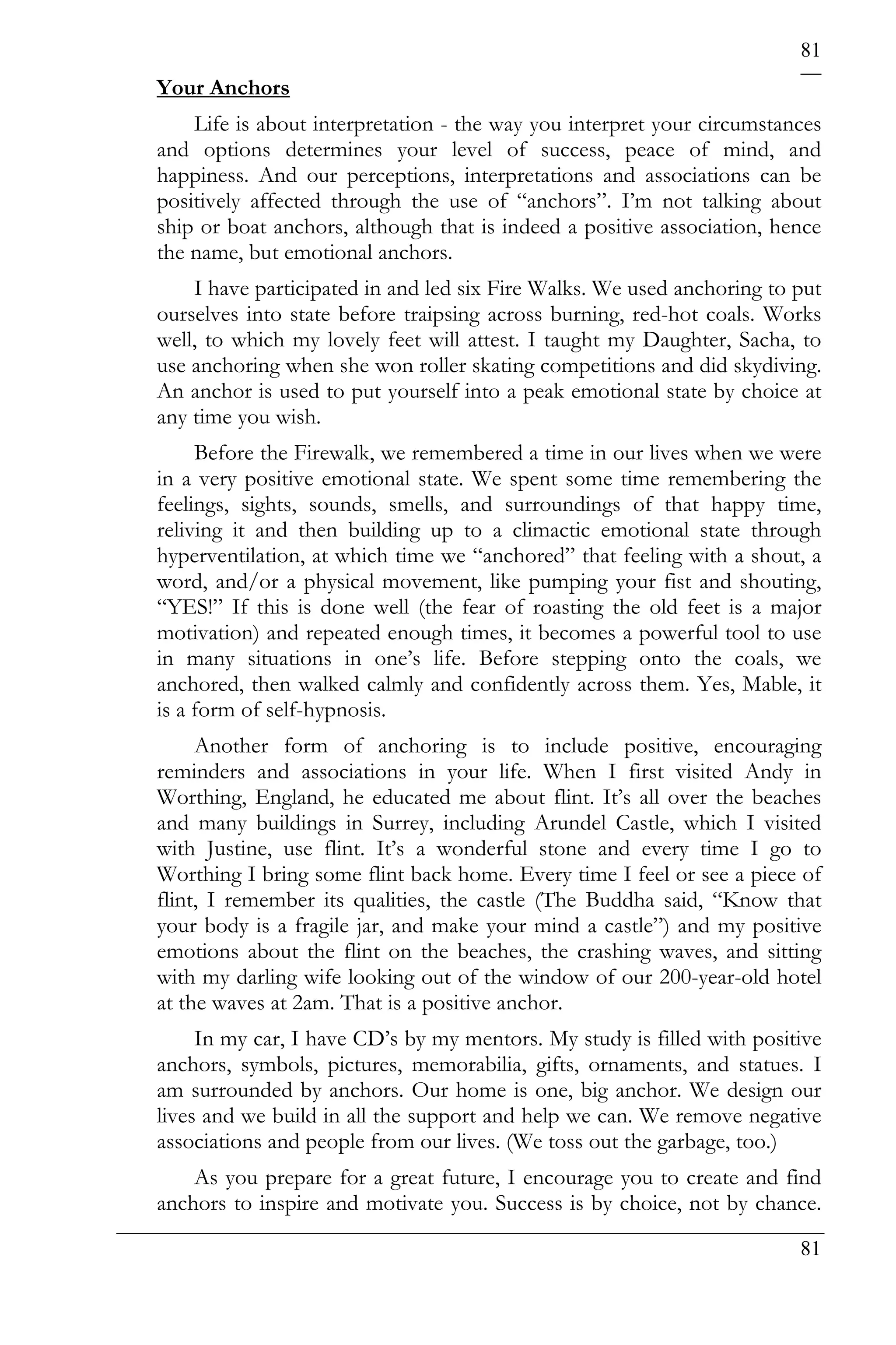 81
Your Anchors
    Life is about interpretation - the way you interpret your circumstances
and options determines your level of success, peace of mind, and
happiness. And our perceptions, interpretations and associations can be
positively affected through the use of “anchors”. I’m not talking about
ship or boat anchors, although that is indeed a positive association, hence
the name, but emotional anchors.
    I have participated in and led six Fire Walks. We used anchoring to put
ourselves into state before traipsing across burning, red-hot coals. Works
well, to which my lovely feet will attest. I taught my Daughter, Sacha, to
use anchoring when she won roller skating competitions and did skydiving.
An anchor is used to put yourself into a peak emotional state by choice at
any time you wish.
     Before the Firewalk, we remembered a time in our lives when we were
in a very positive emotional state. We spent some time remembering the
feelings, sights, sounds, smells, and surroundings of that happy time,
reliving it and then building up to a climactic emotional state through
hyperventilation, at which time we “anchored” that feeling with a shout, a
word, and/or a physical movement, like pumping your fist and shouting,
“YES!” If this is done well (the fear of roasting the old feet is a major
motivation) and repeated enough times, it becomes a powerful tool to use
in many situations in one’s life. Before stepping onto the coals, we
anchored, then walked calmly and confidently across them. Yes, Mable, it
is a form of self-hypnosis.
     Another form of anchoring is to include positive, encouraging
reminders and associations in your life. When I first visited Andy in
Worthing, England, he educated me about flint. It’s all over the beaches
and many buildings in Surrey, including Arundel Castle, which I visited
with Justine, use flint. It’s a wonderful stone and every time I go to
Worthing I bring some flint back home. Every time I feel or see a piece of
flint, I remember its qualities, the castle (The Buddha said, “Know that
your body is a fragile jar, and make your mind a castle”) and my positive
emotions about the flint on the beaches, the crashing waves, and sitting
with my darling wife looking out of the window of our 200-year-old hotel
at the waves at 2am. That is a positive anchor.
     In my car, I have CD’s by my mentors. My study is filled with positive
anchors, symbols, pictures, memorabilia, gifts, ornaments, and statues. I
am surrounded by anchors. Our home is one, big anchor. We design our
lives and we build in all the support and help we can. We remove negative
associations and people from our lives. (We toss out the garbage, too.)
    As you prepare for a great future, I encourage you to create and find
anchors to inspire and motivate you. Success is by choice, not by chance.
                                                                        81
 