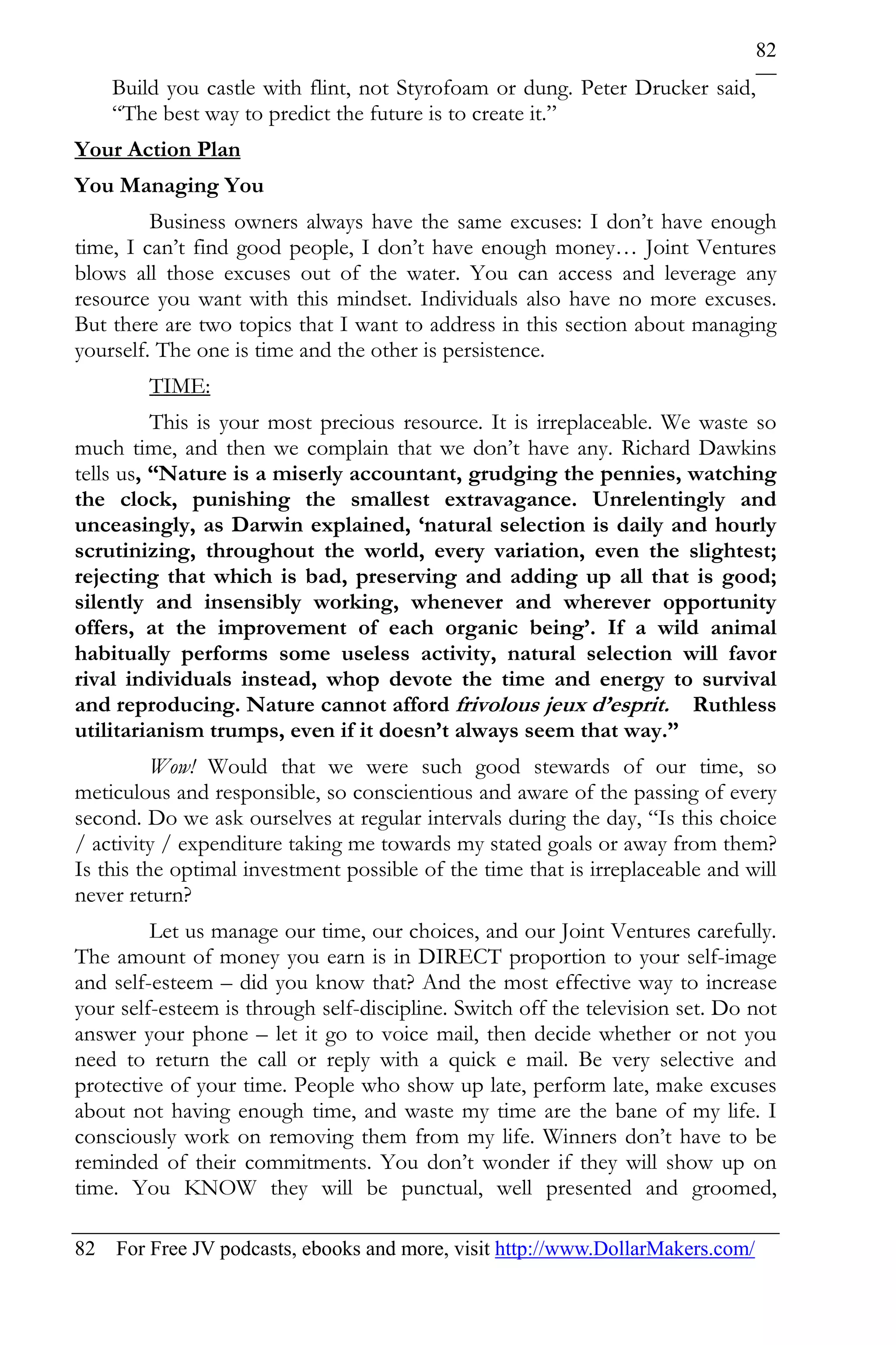 82
    Build you castle with flint, not Styrofoam or dung. Peter Drucker said,
    “The best way to predict the future is to create it.”
Your Action Plan
You Managing You
         Business owners always have the same excuses: I don’t have enough
time, I can’t find good people, I don’t have enough money… Joint Ventures
blows all those excuses out of the water. You can access and leverage any
resource you want with this mindset. Individuals also have no more excuses.
But there are two topics that I want to address in this section about managing
yourself. The one is time and the other is persistence.
        TIME:
          This is your most precious resource. It is irreplaceable. We waste so
much time, and then we complain that we don’t have any. Richard Dawkins
tells us, “Nature is a miserly accountant, grudging the pennies, watching
the clock, punishing the smallest extravagance. Unrelentingly and
unceasingly, as Darwin explained, ‘natural selection is daily and hourly
scrutinizing, throughout the world, every variation, even the slightest;
rejecting that which is bad, preserving and adding up all that is good;
silently and insensibly working, whenever and wherever opportunity
offers, at the improvement of each organic being’. If a wild animal
habitually performs some useless activity, natural selection will favor
rival individuals instead, whop devote the time and energy to survival
and reproducing. Nature cannot afford frivolous jeux d’esprit. Ruthless
utilitarianism trumps, even if it doesn’t always seem that way.”
          Wow! Would that we were such good stewards of our time, so
meticulous and responsible, so conscientious and aware of the passing of every
second. Do we ask ourselves at regular intervals during the day, “Is this choice
/ activity / expenditure taking me towards my stated goals or away from them?
Is this the optimal investment possible of the time that is irreplaceable and will
never return?
         Let us manage our time, our choices, and our Joint Ventures carefully.
The amount of money you earn is in DIRECT proportion to your self-image
and self-esteem – did you know that? And the most effective way to increase
your self-esteem is through self-discipline. Switch off the television set. Do not
answer your phone – let it go to voice mail, then decide whether or not you
need to return the call or reply with a quick e mail. Be very selective and
protective of your time. People who show up late, perform late, make excuses
about not having enough time, and waste my time are the bane of my life. I
consciously work on removing them from my life. Winners don’t have to be
reminded of their commitments. You don’t wonder if they will show up on
time. You KNOW they will be punctual, well presented and groomed,

82 For Free JV podcasts, ebooks and more, visit http://www.DollarMakers.com/
 