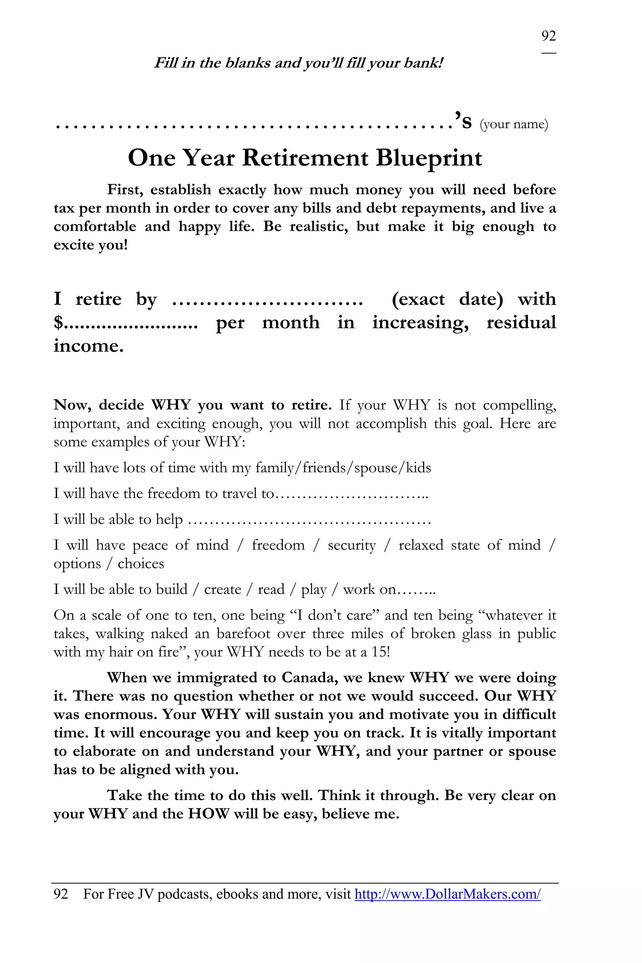 92
               Fill in the blanks and you’ll fill your bank!


………………………………………’s (your name)
   One Year Retirement Blueprint
        First, establish exactly how much money you will need before
tax per month in order to cover any bills and debt repayments, and live a
comfortable and happy life. Be realistic, but make it big enough to
excite you!


I retire by ………………………. (exact date) with
$......................... per month in increasing, residual
income.

Now, decide WHY you want to retire. If your WHY is not compelling,
important, and exciting enough, you will not accomplish this goal. Here are
some examples of your WHY:
I will have lots of time with my family/friends/spouse/kids
I will have the freedom to travel to………………………..
I will be able to help ………………………………………
I will have peace of mind / freedom / security / relaxed state of mind /
options / choices
I will be able to build / create / read / play / work on……..
On a scale of one to ten, one being “I don’t care” and ten being “whatever it
takes, walking naked an barefoot over three miles of broken glass in public
with my hair on fire”, your WHY needs to be at a 15!
        When we immigrated to Canada, we knew WHY we were doing
it. There was no question whether or not we would succeed. Our WHY
was enormous. Your WHY will sustain you and motivate you in difficult
time. It will encourage you and keep you on track. It is vitally important
to elaborate on and understand your WHY, and your partner or spouse
has to be aligned with you.
      Take the time to do this well. Think it through. Be very clear on
your WHY and the HOW will be easy, believe me.



92 For Free JV podcasts, ebooks and more, visit http://www.DollarMakers.com/
 