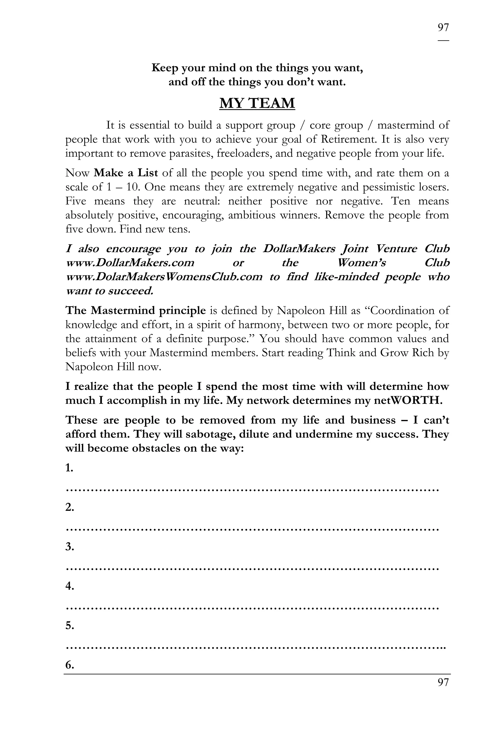 97


                 Keep your mind on the things you want,
                   and off the things you don’t want.
                               MY TEAM
        It is essential to build a support group / core group / mastermind of
people that work with you to achieve your goal of Retirement. It is also very
important to remove parasites, freeloaders, and negative people from your life.
Now Make a List of all the people you spend time with, and rate them on a
scale of 1 – 10. One means they are extremely negative and pessimistic losers.
Five means they are neutral: neither positive nor negative. Ten means
absolutely positive, encouraging, ambitious winners. Remove the people from
five down. Find new tens.
I also encourage you to join the DollarMakers Joint Venture Club
www.DollarMakers.com        or      the      Women’s        Club
www.DolarMakersWomensClub.com to find like-minded people who
want to succeed.
The Mastermind principle is defined by Napoleon Hill as “Coordination of
knowledge and effort, in a spirit of harmony, between two or more people, for
the attainment of a definite purpose.” You should have common values and
beliefs with your Mastermind members. Start reading Think and Grow Rich by
Napoleon Hill now.
I realize that the people I spend the most time with will determine how
much I accomplish in my life. My network determines my netWORTH.
These are people to be removed from my life and business – I can’t
afford them. They will sabotage, dilute and undermine my success. They
will become obstacles on the way:
1.
………………………………………………………………………………
2.
………………………………………………………………………………
3.
………………………………………………………………………………
4.
………………………………………………………………………………
5.
………………………………………………………………………………..
6.
                                                                            97
 