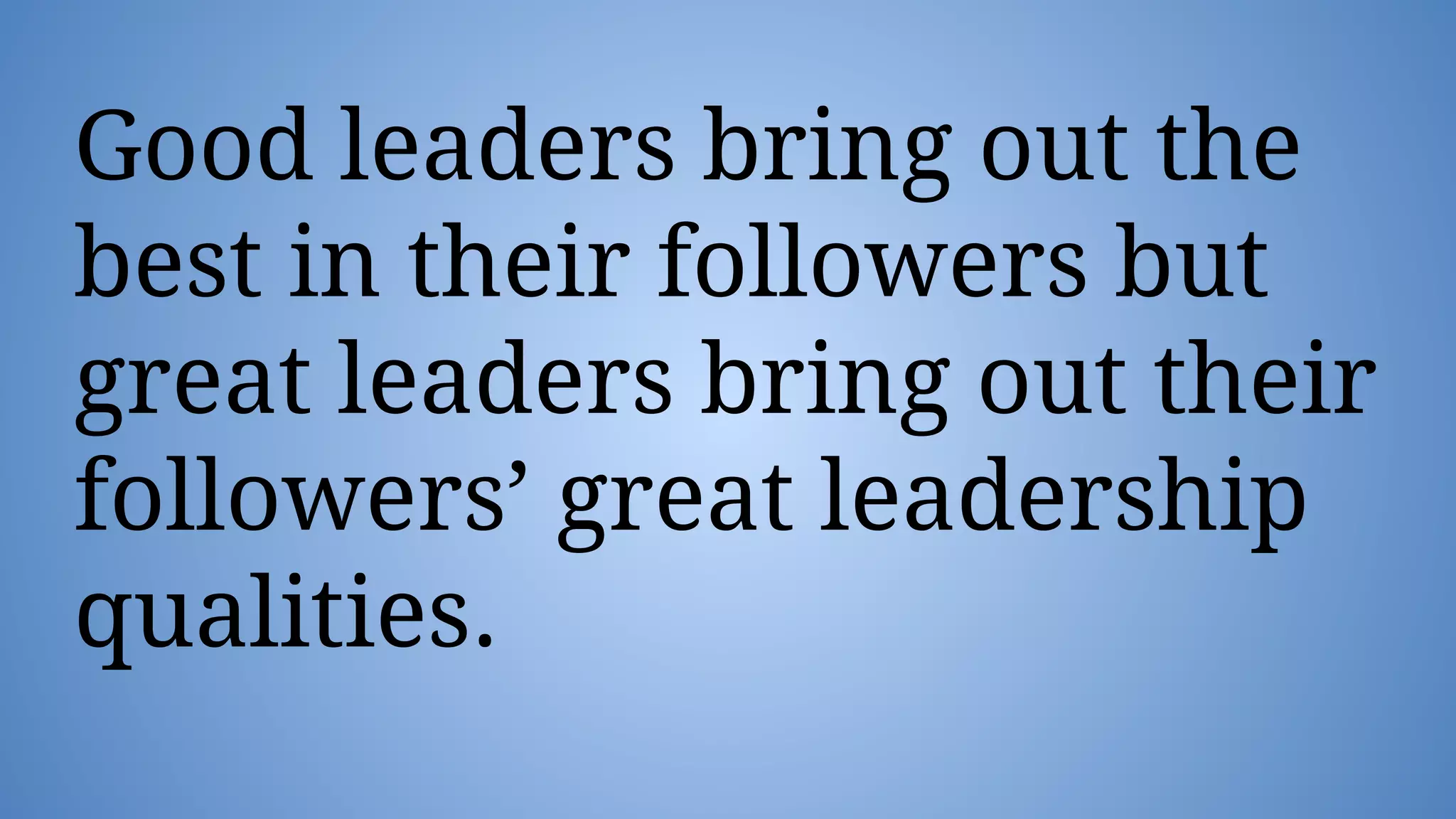 Good leaders bring out the
best in their followers but
great leaders bring out their
followers’ great leadership
qualities.
 