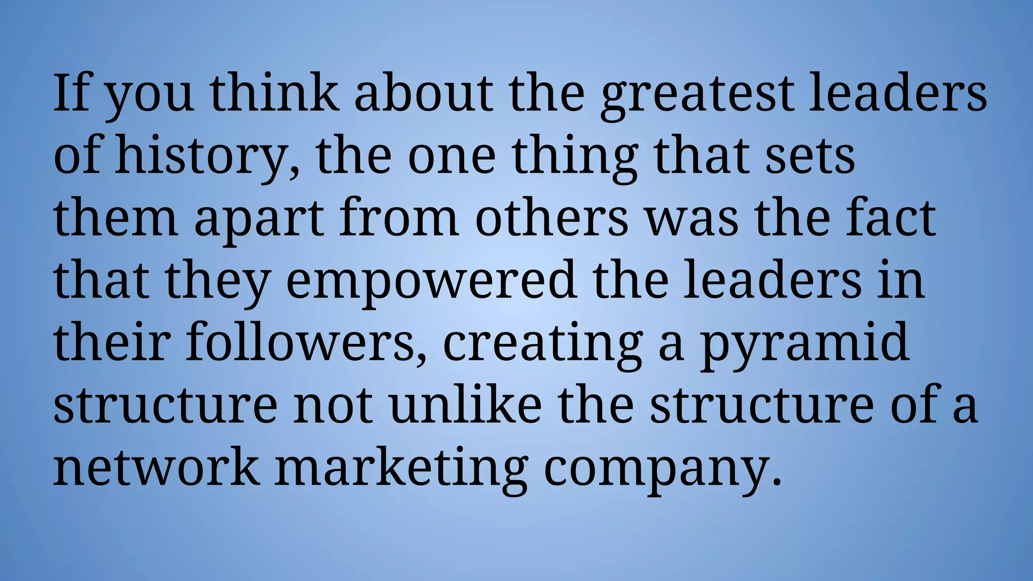 If you think about the greatest leaders
of history, the one thing that sets
them apart from others was the fact
that they empowered the leaders in
their followers, creating a pyramid
structure not unlike the structure of a
network marketing company.
 