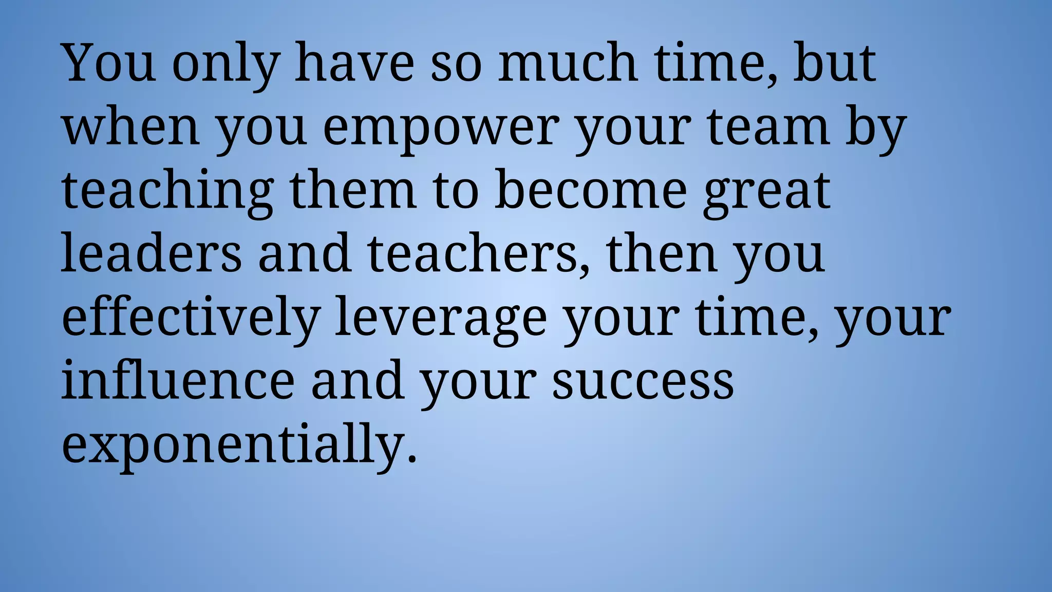 You only have so much time, but
when you empower your team by
teaching them to become great
leaders and teachers, then you
effectively leverage your time, your
influence and your success
exponentially.
 