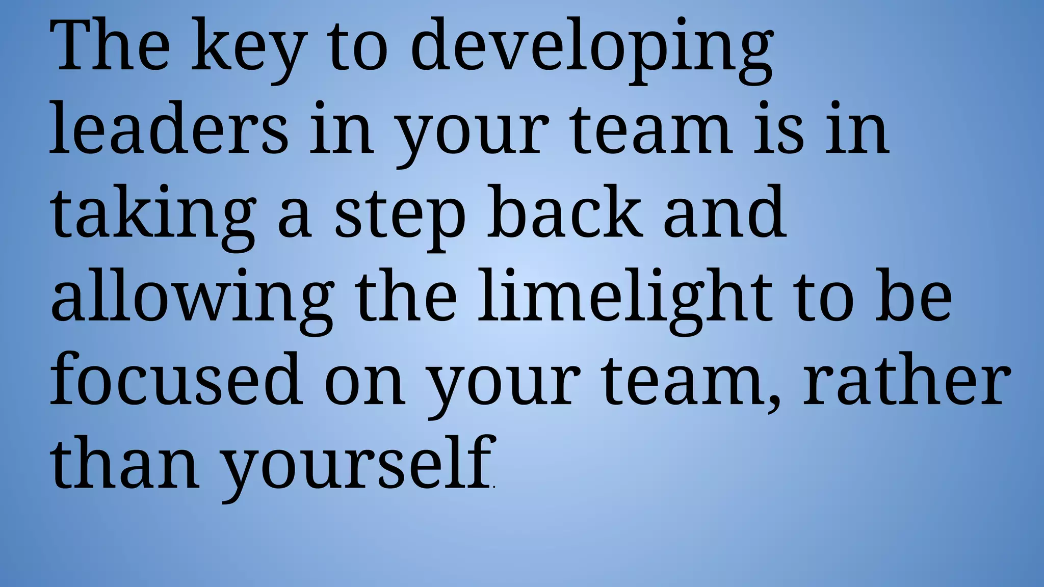The key to developing
leaders in your team is in
taking a step back and
allowing the limelight to be
focused on your team, rather
than yourself
 