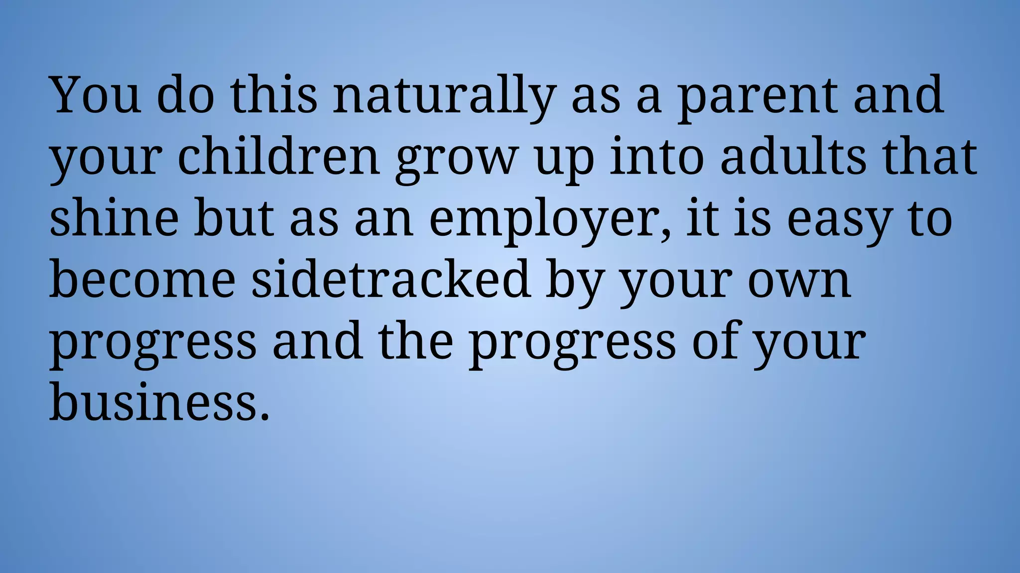 You do this naturally as a parent and
your children grow up into adults that
shine but as an employer, it is easy to
become sidetracked by your own
progress and the progress of your
business.
 
