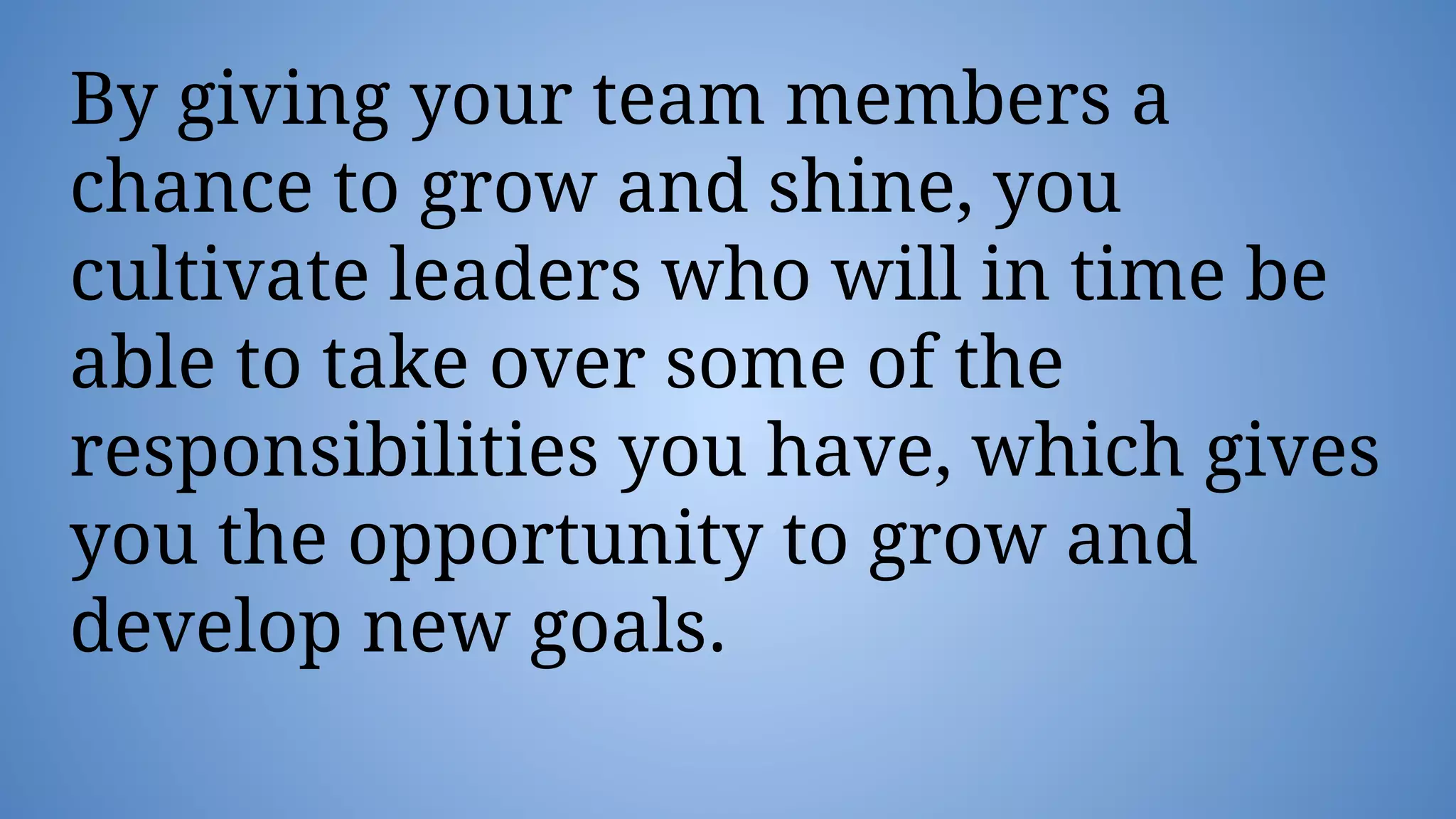 By giving your team members a
chance to grow and shine, you
cultivate leaders who will in time be
able to take over some of the
responsibilities you have, which gives
you the opportunity to grow and
develop new goals.
 