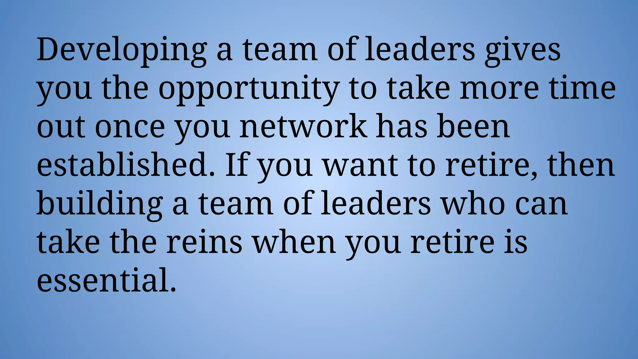 Developing a team of leaders gives
you the opportunity to take more time
out once you network has been
established. If you want to retire, then
building a team of leaders who can
take the reins when you retire is
essential.
 
