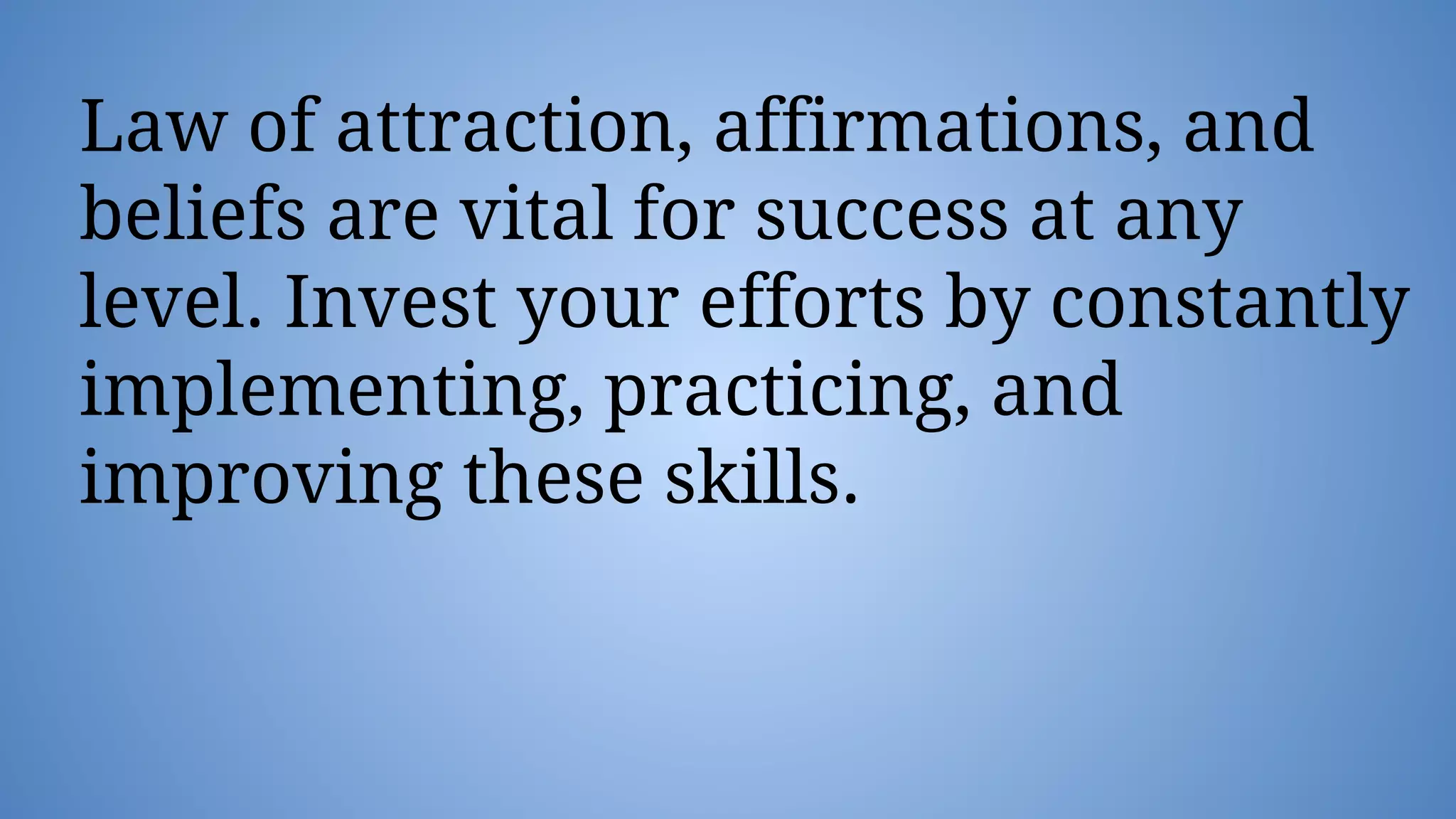 Law of attraction, affirmations, and
beliefs are vital for success at any
level. Invest your efforts by constantly
implementing, practicing, and
improving these skills.
 