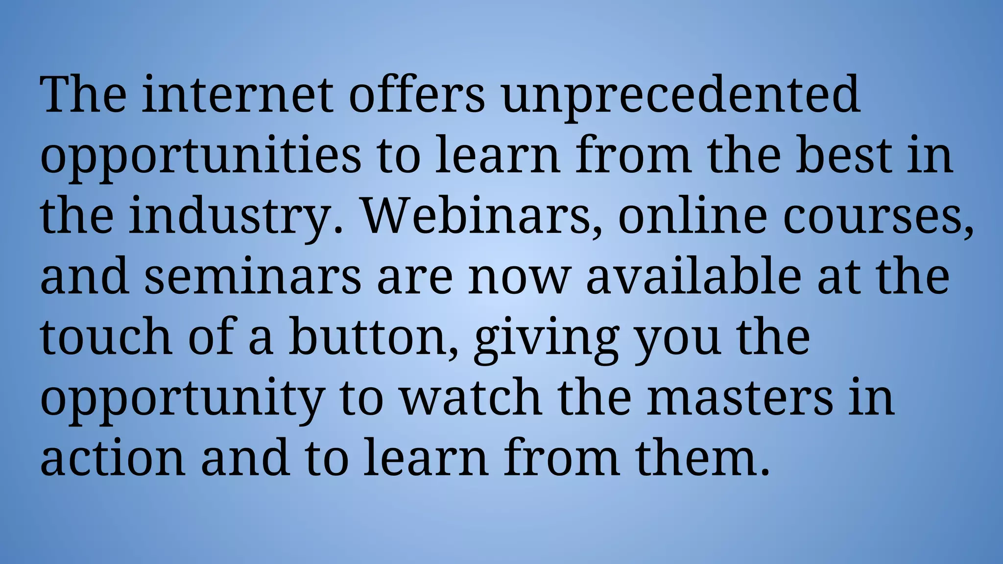 The internet offers unprecedented
opportunities to learn from the best in
the industry. Webinars, online courses,
and seminars are now available at the
touch of a button, giving you the
opportunity to watch the masters in
action and to learn from them.
 
