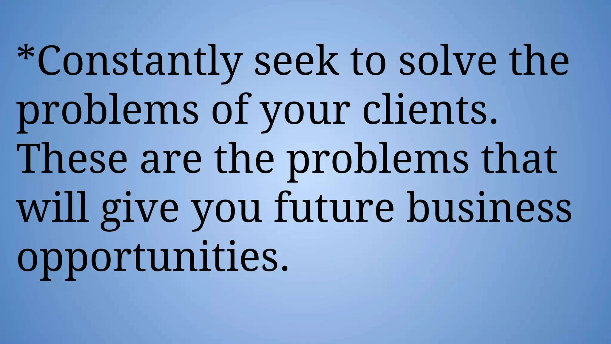 *Constantly seek to solve the
problems of your clients.
These are the problems that
will give you future business
opportunities.
 