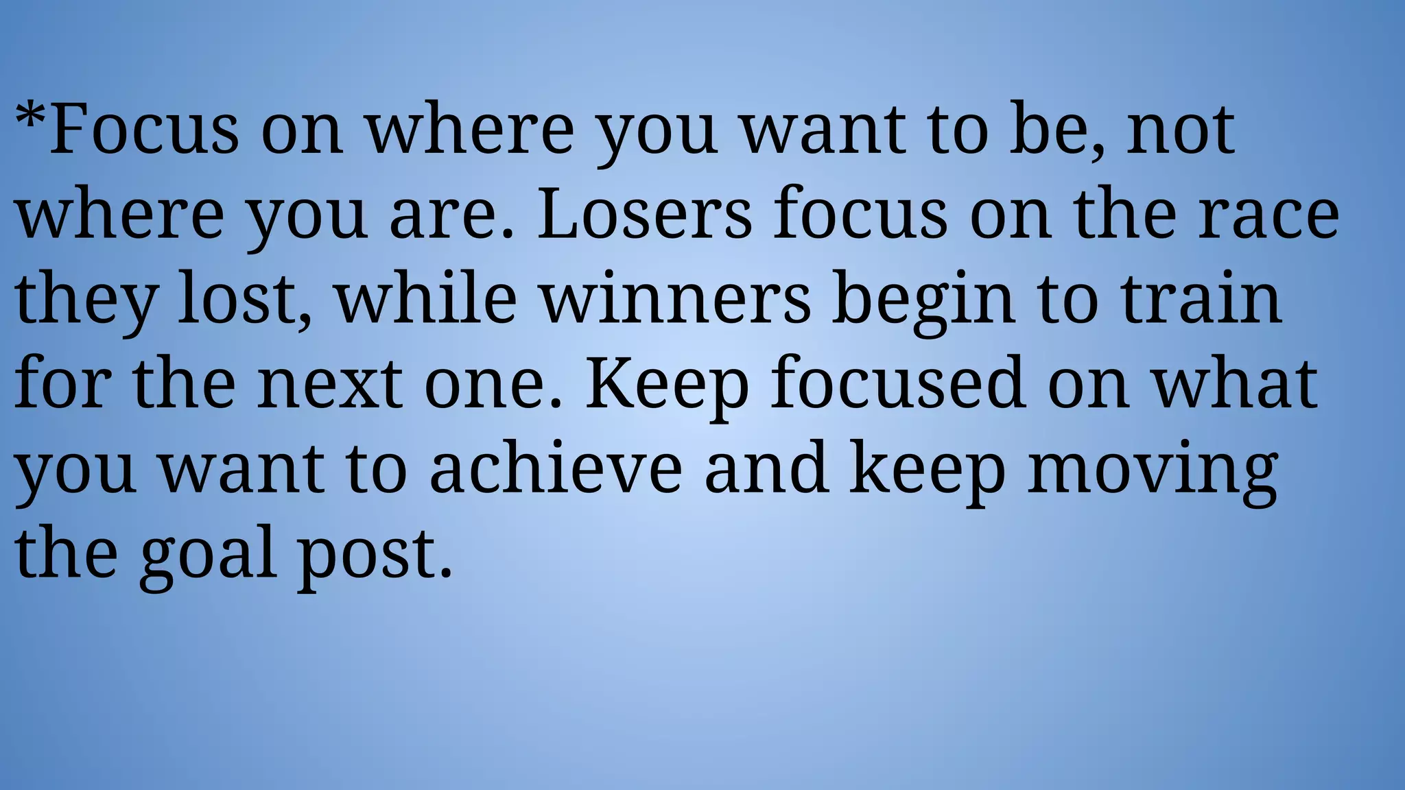 *Focus on where you want to be, not
where you are. Losers focus on the race
they lost, while winners begin to train
for the next one. Keep focused on what
you want to achieve and keep moving
the goal post.
 