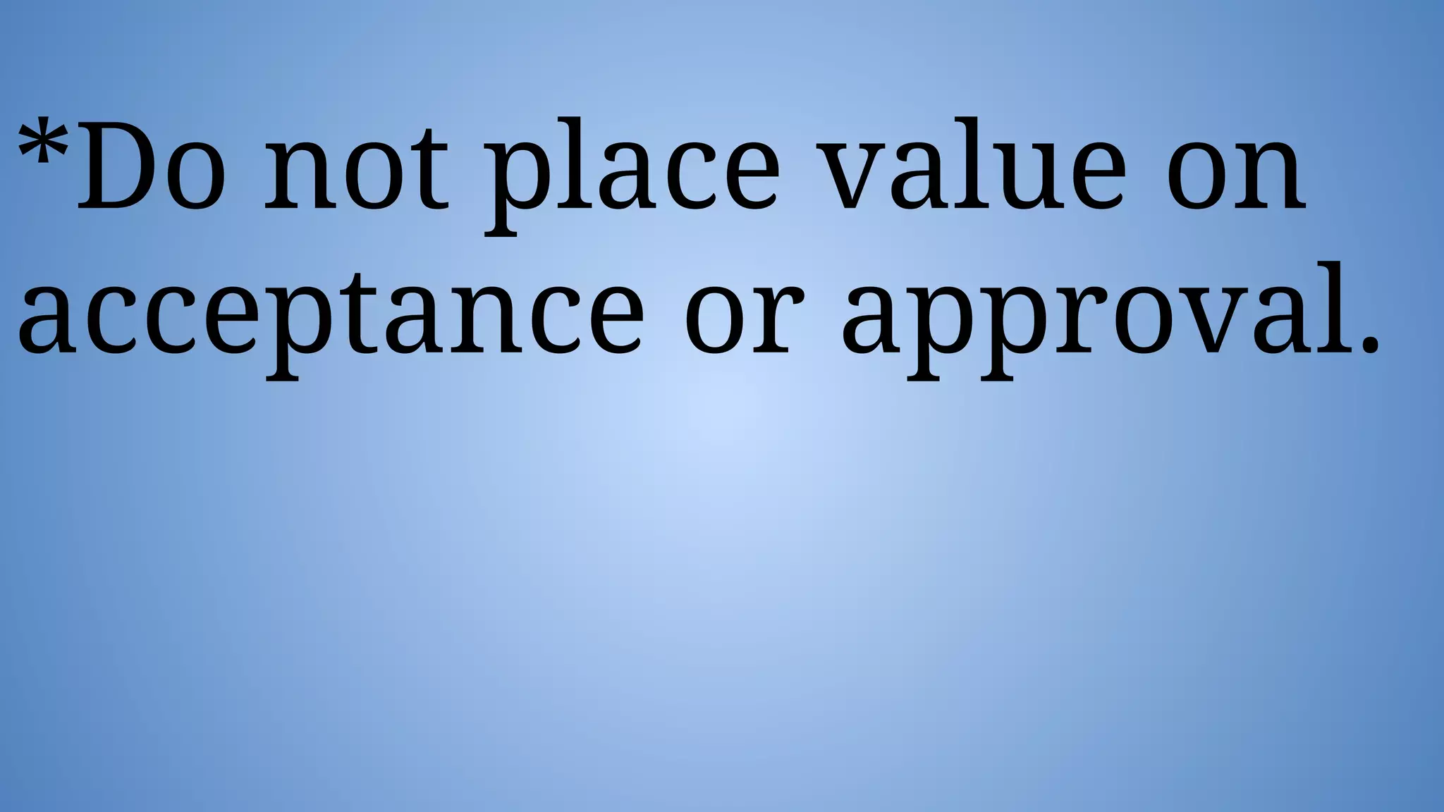 *Do not place value on
acceptance or approval.
 