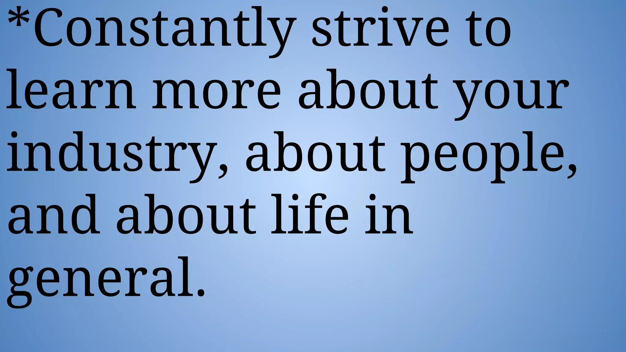 *Constantly strive to
learn more about your
industry, about people,
and about life in
general.
 