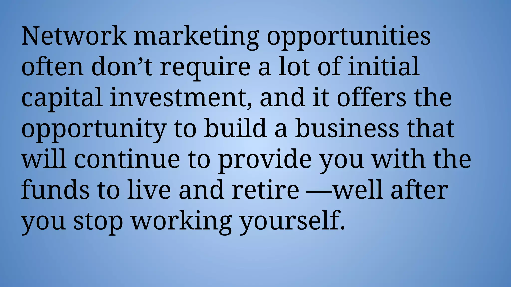 Network marketing opportunities
often don’t require a lot of initial
capital investment, and it offers the
opportunity to build a business that
will continue to provide you with the
funds to live and retire —well after
you stop working yourself.
 