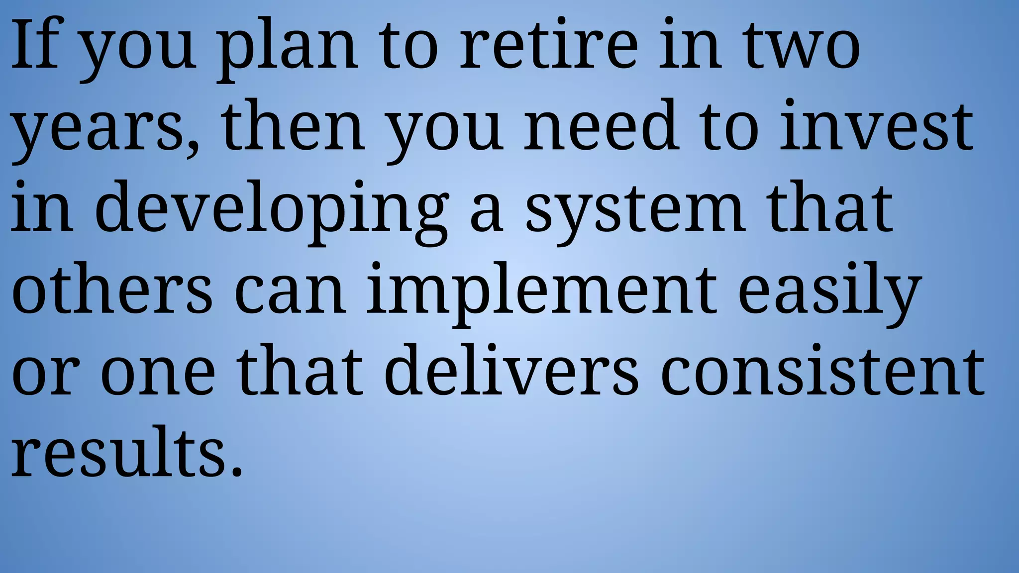 If you plan to retire in two
years, then you need to invest
in developing a system that
others can implement easily
or one that delivers consistent
results.
 