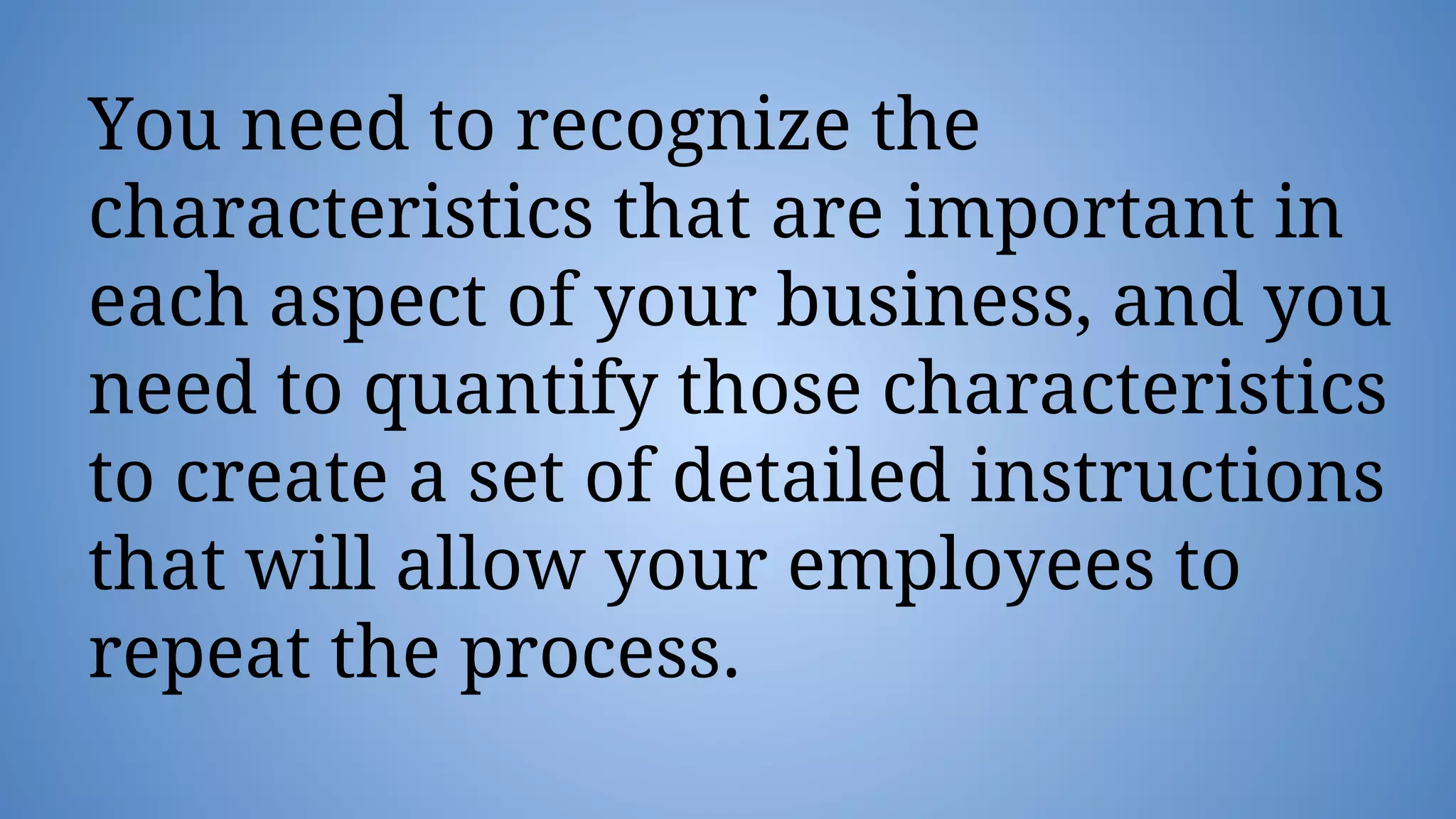 You need to recognize the
characteristics that are important in
each aspect of your business, and you
need to quantify those characteristics
to create a set of detailed instructions
that will allow your employees to
repeat the process.
 