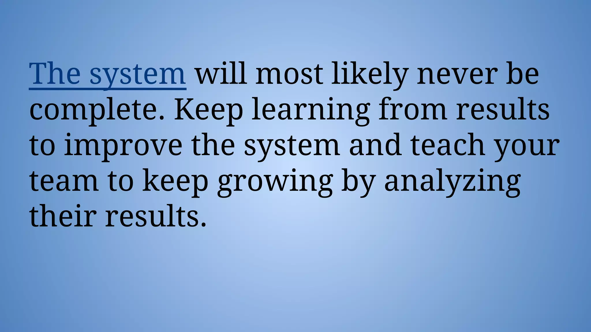 The system will most likely never be
complete. Keep learning from results
to improve the system and teach your
team to keep growing by analyzing
their results.
 