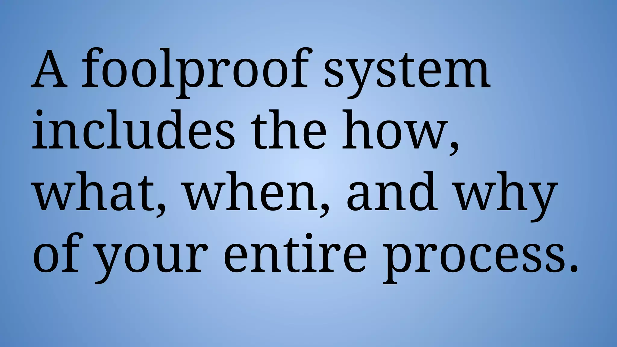 A foolproof system
includes the how,
what, when, and why
of your entire process.
 
