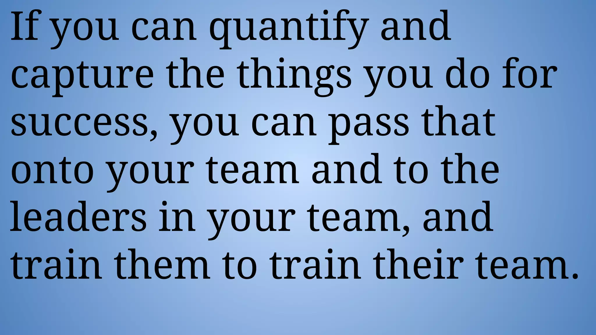 If you can quantify and
capture the things you do for
success, you can pass that
onto your team and to the
leaders in your team, and
train them to train their team.
 