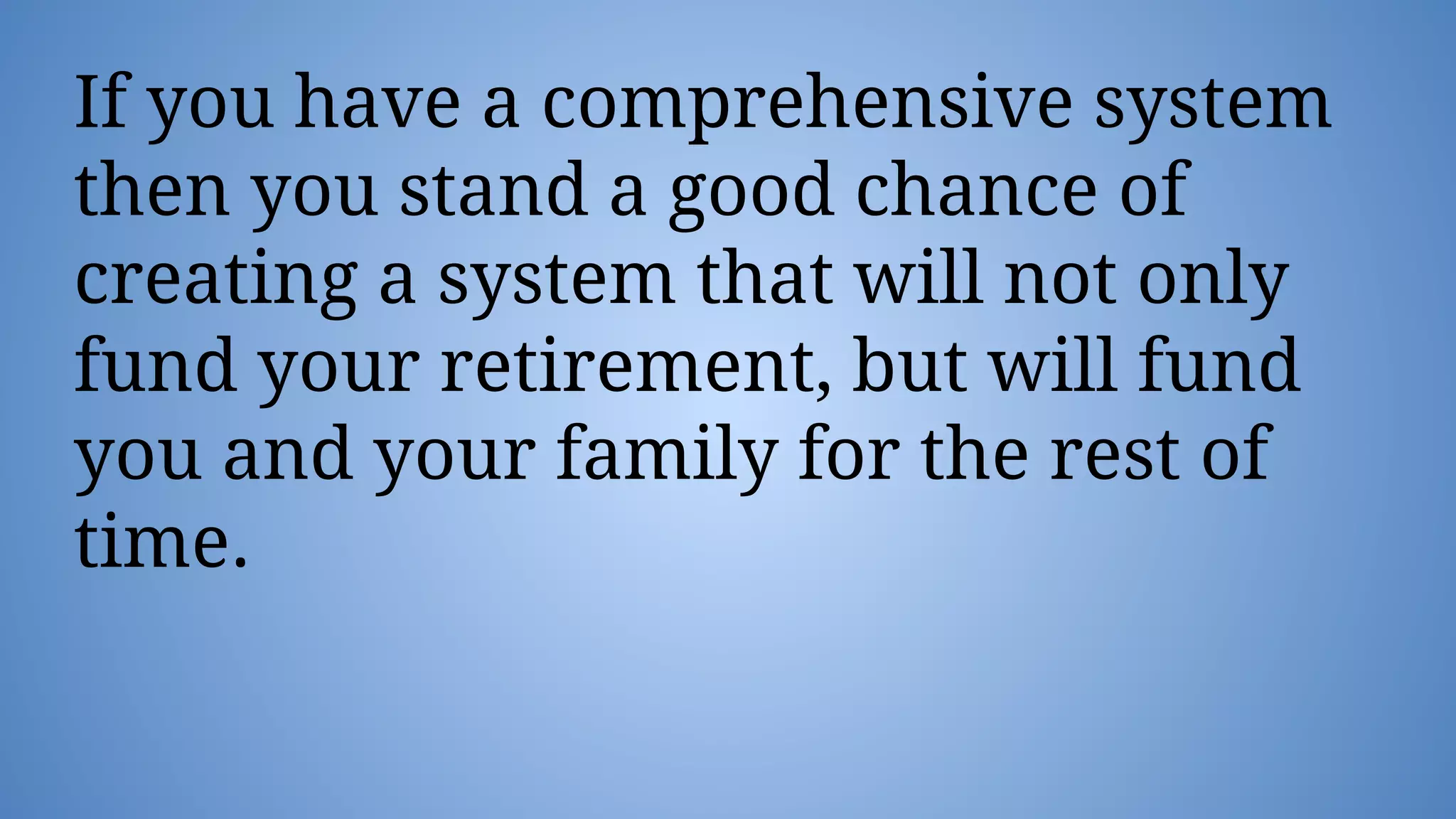 If you have a comprehensive system
then you stand a good chance of
creating a system that will not only
fund your retirement, but will fund
you and your family for the rest of
time.
 