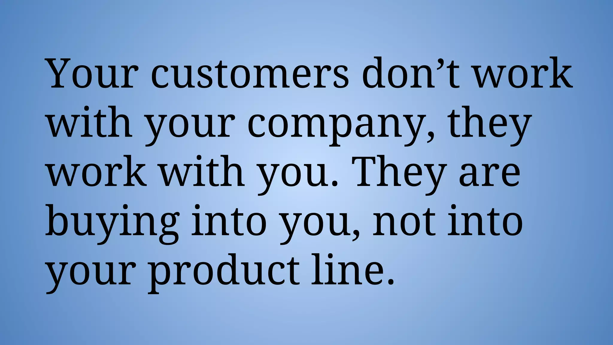 Your customers don’t work
with your company, they
work with you. They are
buying into you, not into
your product line.
 