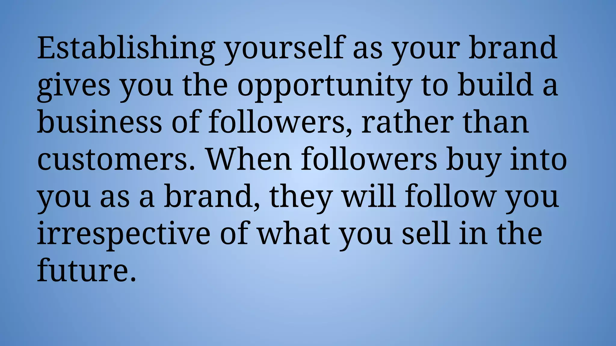 Establishing yourself as your brand
gives you the opportunity to build a
business of followers, rather than
customers. When followers buy into
you as a brand, they will follow you
irrespective of what you sell in the
future.
 