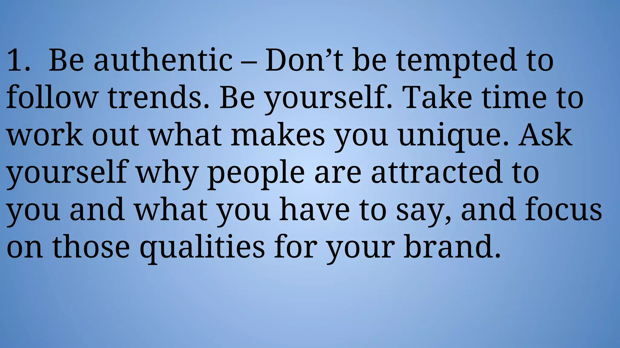 1. Be authentic – Don’t be tempted to
follow trends. Be yourself. Take time to
work out what makes you unique. Ask
yourself why people are attracted to
you and what you have to say, and focus
on those qualities for your brand.
 