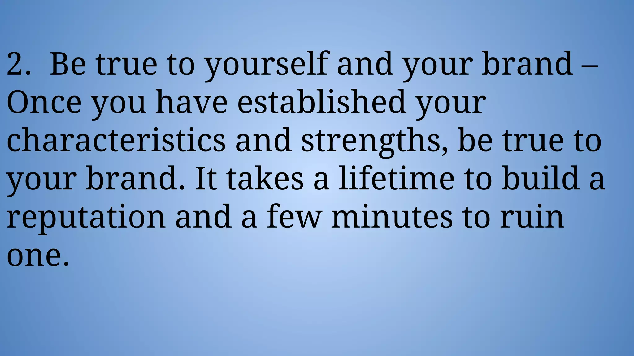 2. Be true to yourself and your brand –
Once you have established your
characteristics and strengths, be true to
your brand. It takes a lifetime to build a
reputation and a few minutes to ruin
one.
 
