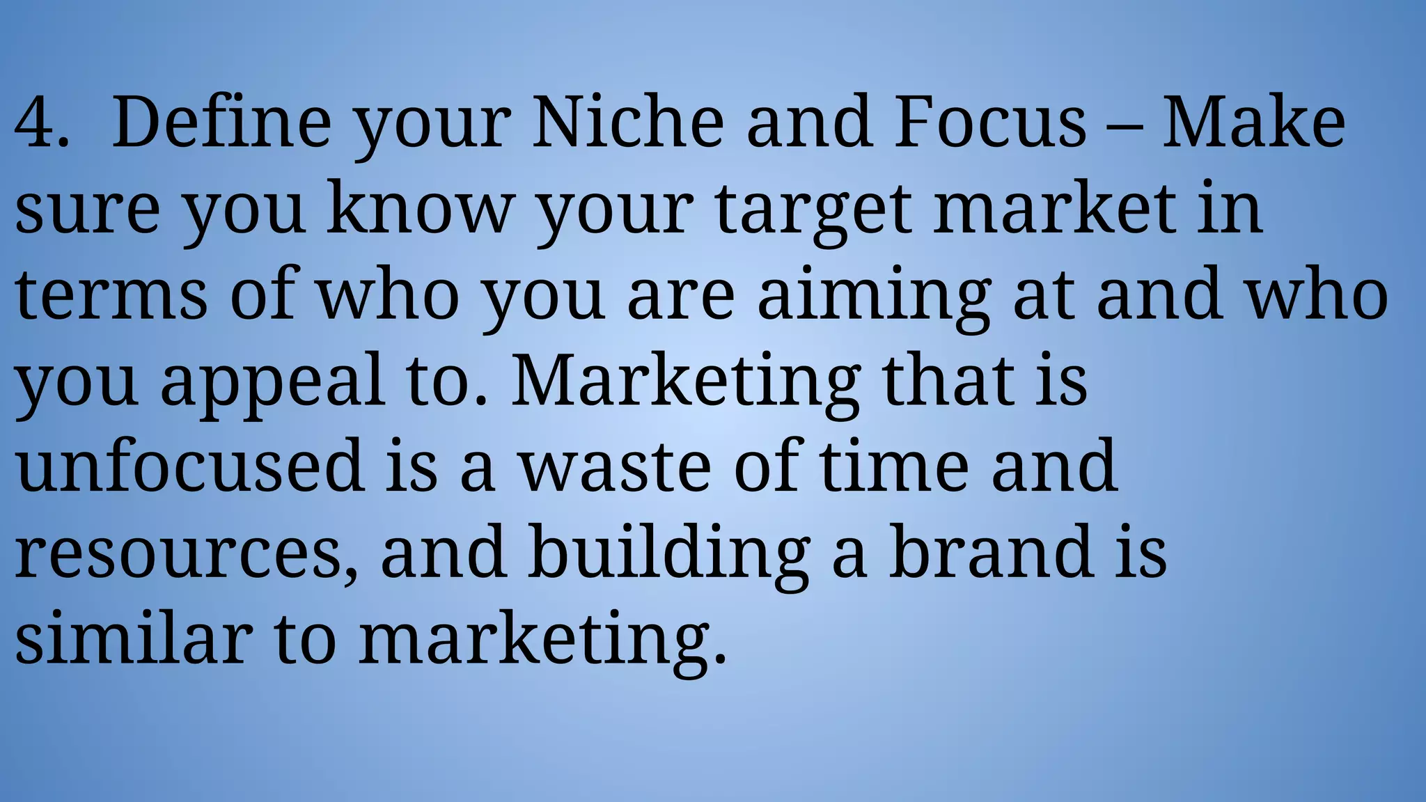 4. Define your Niche and Focus – Make
sure you know your target market in
terms of who you are aiming at and who
you appeal to. Marketing that is
unfocused is a waste of time and
resources, and building a brand is
similar to marketing.
 