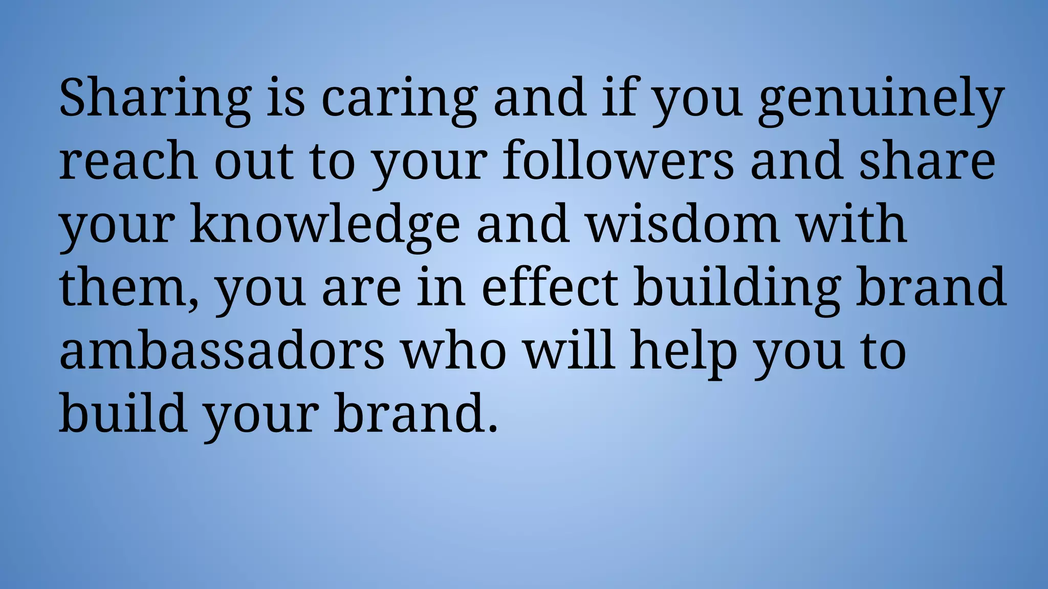 Sharing is caring and if you genuinely
reach out to your followers and share
your knowledge and wisdom with
them, you are in effect building brand
ambassadors who will help you to
build your brand.
 