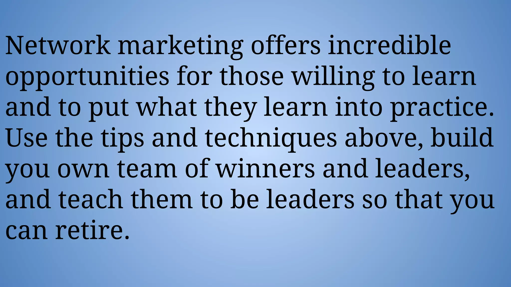 Network marketing offers incredible
opportunities for those willing to learn
and to put what they learn into practice.
Use the tips and techniques above, build
you own team of winners and leaders,
and teach them to be leaders so that you
can retire.
 