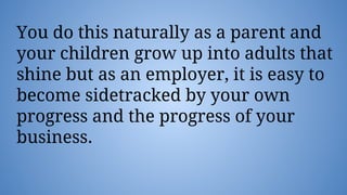 You do this naturally as a parent and
your children grow up into adults that
shine but as an employer, it is easy to
become sidetracked by your own
progress and the progress of your
business.
 