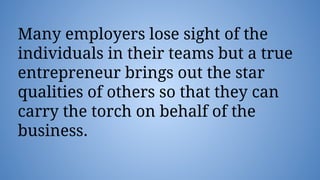 Many employers lose sight of the
individuals in their teams but a true
entrepreneur brings out the star
qualities of others so that they can
carry the torch on behalf of the
business.
 