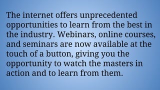 The internet offers unprecedented
opportunities to learn from the best in
the industry. Webinars, online courses,
and seminars are now available at the
touch of a button, giving you the
opportunity to watch the masters in
action and to learn from them.
 