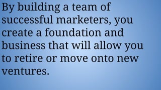 By building a team of
successful marketers, you
create a foundation and
business that will allow you
to retire or move onto new
ventures.
 