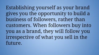 Establishing yourself as your brand
gives you the opportunity to build a
business of followers, rather than
customers. When followers buy into
you as a brand, they will follow you
irrespective of what you sell in the
future.
 